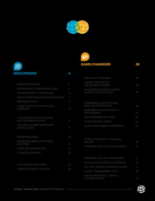 TA B LE O F CONTENTS

INTRODUCTION                             1



                                              GAME-CHANGERS                             38
                                              THE CRISIS-PRONE
MEGATRENDS                               6    GLOBAL ECONOMY                            40
                                                THE PLIGHT OF THE WEST                  40
INDIVIDUAL EMPOWERMENT                   8
                                                CRUNCH TIME TOO FOR
  POVERTY REDUCTION                      8      THE EMERGING POWERS                     43
  AN EXPANDING GLOBAL MIDDLE CLASS       8      A MULTIPOLAR GLOBAL ECONOMY:
  EDUCATION AND THE GENDER GAP           10     INHERENTLY MORE FRAGILE?                46

  ROLE OF COMMUNICATIONS TECHNOLOGIES    11
                                              THE GOVERNANCE GAP                        48
  IMPROVING HEALTH                       11
                                                GOVERNANCE STARTS AT HOME:
  A MORE CONFLICTED IDEOLOGICAL                 RISKS AND OPPORTUNITIES                 48
  LANDSCAPE                              12
                                                INCREASED FOCUS ON EQUALITY
DIFFUSION OF POWER                       15     AND OPENNESS                            53

  THE RISE AND FALL OF COUNTRIES:               NEW GOVERNMENTAL FORMS                  54
  NOT THE SAME OLD STORY                 17     A NEW REGIONAL ORDER?                   55
  THE LIMITS OF HARD POWER IN THE               GLOBAL MULTILATERAL COOPERATION         55
  WORLD OF 2030                          18

DEMOGRAPHIC PATTERNS                     20   THE POTENTIAL FOR
                                              INCREASED CONFLICT                        59
  WIDESPREAD AGING                       20
                                                INTRASTATE CONFLICT: CONTINUED
  SHRINKING NUMBER OF YOUTHFUL                  DECLINE                                 59
  COUNTRIES                              22
                                                INTERSTATE CONFLICT: CHANCES RISING     61
  A NEW AGE OF MIGRATION                 23
                                              WIDER SCOPE OF
  THE WORLD AS URBAN                     26
                                              REGIONAL INSTABILITY                      70
GROWING FOOD, WATER,                            THE MIDDLE EAST: AT A TIPPING POINT     70
AND ENERGY NEXUS                         30
                                                SOUTH ASIA: SHOCKS ON THE HORIZON       75
  FOOD, WATER, AND CLIMATE               30
                                                EAST ASIA: MULTIPLE STRATEGIC FUTURES   76
  A BRIGHTER ENERGY OUTLOOK              34
                                                EUROPE: TRANSFORMING ITSELF             78

                                                SUB-SAHARAN AFRICA: TURNING
                                                A CORNER BY 2030?                       79



GLOBAL TRENDS 2030: ALTERNATIVE WORLDS                                                       xv
 