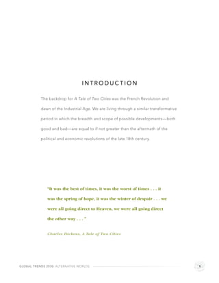 INTRODUCTION

           The backdrop for A Tale of Two Cities was the French Revolution and

           dawn of the Industrial Age. We are living through a similar transformative

           period in which the breadth and scope of possible developments—both

           good and bad—are equal to if not greater than the aftermath of the

           political and economic revolutions of the late 18th century.




               “It was the best of times, it was the worst of times . . . it

               was the spring of hope, it was the winter of despair . . . we

               were all going direct to Heaven, we were all going direct

               the other way . . . ”


               Charles Dickens, A Tale of Two Cities




GLOBAL TRENDS 2030: ALTERNATIVE WORLDS                                                  1
 