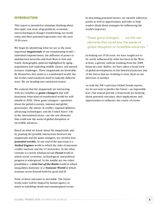 INTRODUCTION                                              In describing potential futures, we identify inﬂection
                                                          points as well as opportunities and risks to help
This report is intended to stimulate thinking about       readers think about strategies for inﬂuencing the
this rapid, vast array of geopolitical, economic,         world’s trajectory.
and technological changes transforming our world
today and their potential trajectories over the next      “These game-changers . . . are the raw
15-20 years.
                                                           elements that could sow the seeds of
We begin by identifying what we see as the most            global disruption or incredible advances.”
important megatrends of our transforming world—
individual empowerment, the diffusion of power to         In looking out 15-20 years, we have sought not to
multifaceted networks and from West to East and           be overly inﬂuenced by what has been in the West,
South, demographic patterns highlighted by aging          at least, a gloomy outlook resulting from the 2008
populations and exploding middle classes, and natural     ﬁnancial crisis. Rather, we have taken a broad view
resource challenges. These megatrends are knowable.       of global developments at this historical juncture and
By themselves they point to a transformed world, but      of the forces that are working to sway them in one
the world could transform itself in radically different   direction or another.
ways. We are heading into uncharted waters.
                                                          As with the NIC’s previous Global Trends reports,
We contend that the megatrends are interacting            we do not seek to predict the future—an impossible
with six variables or game-changers that will             feat—but instead provide a framework for thinking
determine what kind of transformed world we will          about potential outcomes, their implications, and
inhabit in 2030. These game-changers—questions            opportunities to inﬂuence the course of events.
about the global economy, national and global
governance, the nature of conﬂict, regional spillover,
advancing technologies, and the United States’ role
in the international arena—are the raw elements
that could sow the seeds of global disruption or
incredible advances.

Based on what we know about the megatrends, and
by positing the possible interactions between the
megatrends and the game-changers, we envision four
potential worlds. At one end of the spectrum is a
Stalled Engines world in which the risks of interstate
conﬂict increase and the US retrenches. At the other
extreme is a newly rebalanced and Fused world in
which social, economic, technological, and political
progress is widespread. In the middle are two other
possibilities: a Gini-Out-of-the-Bottle world in which
inequalities dominate or a Nonstate World in which
nonstate actors ﬂourish both for good and ill.

None of these outcomes is inevitable. The future
world order will be shaped by human agency as
much as unfolding trends and unanticipated events.



GLOBAL TRENDS 2030: ALTERNATIVE WORLDS                                                                             3
 