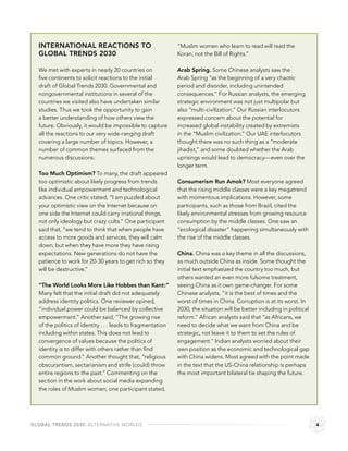 INTERNATIONAL REACTIONS TO                                 “Muslim women who learn to read will read the
  GLOBAL TRENDS 2030                                         Koran, not the Bill of Rights.”

  We met with experts in nearly 20 countries on              Arab Spring. Some Chinese analysts saw the
  ﬁve continents to solicit reactions to the initial         Arab Spring “as the beginning of a very chaotic
  draft of Global Trends 2030. Governmental and              period and disorder, including unintended
  nongovernmental institutions in several of the             consequences.” For Russian analysts, the emerging
  countries we visited also have undertaken similar          strategic environment was not just multipolar but
  studies. Thus we took the opportunity to gain              also “multi-civilization.” Our Russian interlocutors
  a better understanding of how others view the              expressed concern about the potential for
  future. Obviously, it would be impossible to capture       increased global instability created by extremists
  all the reactions to our very wide-ranging draft           in the “Muslim civilization.” Our UAE interlocutors
  covering a large number of topics. However, a              thought there was no such thing as a “moderate
  number of common themes surfaced from the                  jihadist,” and some doubted whether the Arab
  numerous discussions:                                      uprisings would lead to democracy—even over the
                                                             longer term.
  Too Much Optimism? To many, the draft appeared
  too optimistic about likely progress from trends           Consumerism Run Amok? Most everyone agreed
  like individual empowerment and technological              that the rising middle classes were a key megatrend
  advances. One critic stated, “I am puzzled about           with momentous implications. However, some
  your optimistic view on the Internet because on            participants, such as those from Brazil, cited the
  one side the Internet could carry irrational things,       likely environmental stresses from growing resource
  not only ideology but crazy cults.” One participant        consumption by the middle classes. One saw an
  said that, “we tend to think that when people have         “ecological disaster” happening simultaneously with
  access to more goods and services, they will calm          the rise of the middle classes.
  down, but when they have more they have rising
  expectations. New generations do not have the              China. China was a key theme in all the discussions,
  patience to work for 20-30 years to get rich so they       as much outside China as inside. Some thought the
  will be destructive.”                                      initial text emphasized the country too much, but
                                                             others wanted an even more fulsome treatment,
  “The World Looks More Like Hobbes than Kant:”              seeing China as it own game-changer. For some
  Many felt that the initial draft did not adequately        Chinese analysts, “it is the best of times and the
  address identity politics. One reviewer opined,            worst of times in China. Corruption is at its worst. In
  “individual power could be balanced by collective          2030, the situation will be better including in political
  empowerment.” Another said, “The growing rise              reform.” African analysts said that “as Africans, we
  of the politics of identity . . . leads to fragmentation   need to decide what we want from China and be
  including within states. This does not lead to             strategic, not leave it to them to set the rules of
  convergence of values because the politics of              engagement.” Indian analysts worried about their
  identity is to differ with others rather than ﬁnd          own position as the economic and technological gap
  common ground.” Another thought that, “religious           with China widens. Most agreed with the point made
  obscurantism, sectarianism and strife (could) throw        in the text that the US-China relationship is perhaps
  entire regions to the past.” Commenting on the             the most important bilateral tie shaping the future.
  section in the work about social media expanding
  the roles of Muslim women, one participant stated,




GLOBAL TRENDS 2030: ALTERNATIVE WORLDS                                                                                   4
 