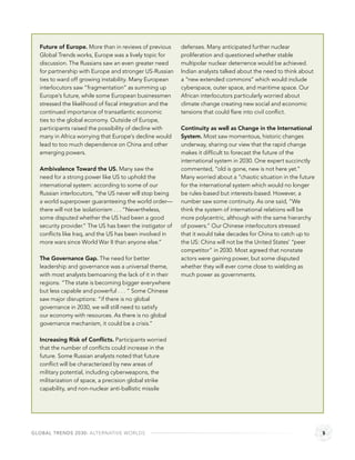 Future of Europe. More than in reviews of previous      defenses. Many anticipated further nuclear
  Global Trends works, Europe was a lively topic for      proliferation and questioned whether stable
  discussion. The Russians saw an even greater need       multipolar nuclear deterrence would be achieved.
  for partnership with Europe and stronger US-Russian     Indian analysts talked about the need to think about
  ties to ward off growing instability. Many European     a “new extended commons” which would include
  interlocutors saw “fragmentation” as summing up         cyberspace, outer space, and maritime space. Our
  Europe’s future, while some European businessmen        African interlocutors particularly worried about
  stressed the likelihood of ﬁscal integration and the    climate change creating new social and economic
  continued importance of transatlantic economic          tensions that could ﬂare into civil conﬂict.
  ties to the global economy. Outside of Europe,
  participants raised the possibility of decline with     Continuity as well as Change in the International
  many in Africa worrying that Europe’s decline would     System. Most saw momentous, historic changes
  lead to too much dependence on China and other          underway, sharing our view that the rapid change
  emerging powers.                                        makes it difﬁcult to forecast the future of the
                                                          international system in 2030. One expert succinctly
  Ambivalence Toward the US. Many saw the                 commented, “old is gone, new is not here yet.”
  need for a strong power like US to uphold the           Many worried about a “chaotic situation in the future
  international system: according to some of our          for the international system which would no longer
  Russian interlocutors, “the US never will stop being    be rules-based but interests-based. However, a
  a world superpower guaranteeing the world order—        number saw some continuity. As one said, “We
  there will not be isolationism . . . “Nevertheless,     think the system of international relations will be
  some disputed whether the US had been a good            more polycentric, although with the same hierarchy
  security provider.“ The US has been the instigator of   of powers.” Our Chinese interlocutors stressed
  conﬂicts like Iraq, and the US has been involved in     that it would take decades for China to catch up to
  more wars since World War II than anyone else.”         the US: China will not be the United States’ “peer
                                                          competitor” in 2030. Most agreed that nonstate
  The Governance Gap. The need for better                 actors were gaining power, but some disputed
  leadership and governance was a universal theme,        whether they will ever come close to wielding as
  with most analysts bemoaning the lack of it in their    much power as governments.
  regions. “The state is becoming bigger everywhere
  but less capable and powerful . . . “ Some Chinese
  saw major disruptions: “if there is no global
  governance in 2030, we will still need to satisfy
  our economy with resources. As there is no global
  governance mechanism, it could be a crisis.”

  Increasing Risk of Conﬂicts. Participants worried
  that the number of conﬂicts could increase in the
  future. Some Russian analysts noted that future
  conﬂict will be characterized by new areas of
  military potential, including cyberweapons, the
  militarization of space, a precision global strike
  capability, and non-nuclear anti-ballistic missile




GLOBAL TRENDS 2030: ALTERNATIVE WORLDS                                                                            5
 