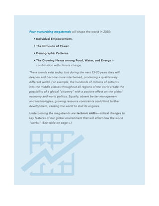 Four overarching megatrends will shape the world in 2030:

     Individual Empowerment.

     The Diffusion of Power.

     Demographic Patterns.

     The Growing Nexus among Food, Water, and Energy in
     combination with climate change.

These trends exist today, but during the next 15-20 years they will
deepen and become more intertwined, producing a qualitatively
different world. For example, the hundreds of millions of entrants
into the middle classes throughout all regions of the world create the
possibility of a global “citizenry” with a positive effect on the global
economy and world politics. Equally, absent better management
and technologies, growing resource constraints could limit further
development, causing the world to stall its engines.

Underpinning the megatrends are tectonic shifts—critical changes to
key features of our global environment that will affect how the world
“works.” (See table on page v.)
 