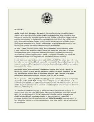 OF NAT
                                                           OR       IO
                                                         CT




                                                        RE




                                                                     NA
                                                F THE DI




                                                                       L IN LLIGE
                                                                           TE
                                              EO
                                            IC
                                                                   N
                                                          F         CE
                                                        OF




Dear Reader:

Global Trends 2030: Alternative Worlds is the ﬁfth installment in the National Intelligence
Council’s series aimed at providing a framework for thinking about the future. As with previous
editions, we hope that this report will stimulate strategic thinking by identifying critical trends and
potential discontinuities. We distinguish between megatrends, those factors that will likely occur
under any scenario, and game-changers, critical variables whose trajectories are far less certain.
Finally, as our appreciation of the diversity and complexity of various factors has grown, we have
increased our attention to scenarios or alternative worlds we might face.

We are at a critical juncture in human history, which could lead to widely contrasting futures.
It is our contention that the future is not set in stone, but is malleable, the result of an interplay
among megatrends, game-changers and, above all, human agency. Our effort is to encourage
decisionmakers—whether in government or outside—to think and plan for the long term so that
negative futures do not occur and positive ones have a better chance of unfolding.

I would like to point out several innovations in Global Trends 2030. This volume starts with a look
back at the four previous Global Trends reports. We were buoyed by the overall positive review in the
study we commissioned, but cognizant too of the scope for needed changes, which we have tried to
incorporate in this volume.

Our aim has been to make this effort as collaborative as possible, believing that a diversity of
perspectives enriches the work. We have reached out to experts far beyond Washington, D.C. We
have held numerous meetings, many in universities, in Indiana, Texas, California, New Mexico,
Pennsylvania, Massachusetts, Colorado, Tennessee, New York, and New Jersey.

We also sponsored a public blog which featured blog posts and comments by experts on key themes
discussed in Global Trends 2030. The blog had over 140 posts and over 200 comments. As of
mid-October, it had 71,000 hits and had been viewed by readers in 167 different countries. To ensure
that the blog posts can continue to be consulted, we are linking them to the web and e-book versions
of the ﬁnal published report.

We expanded our engagement overseas by holding meetings on the initial draft in close to 20
countries. Many times this was at the invitation of governments, businesses, universities, or think
tanks. One beneﬁcial outcome of the NIC’s quadrennial efforts has been the growing interest
elsewhere in global trends, including elaboration by others on their own works, which we
encourage. Because of the widespread interest in how Global Trends 2030 is seen elsewhere, we
have detailed the reactions of our international experts to the initial draft in a special box following
the introduction.
 