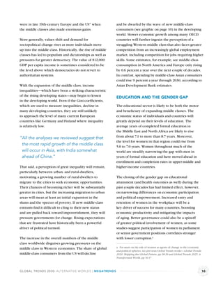were in late 19th-century Europe and the US” when            and be dwarfed by the wave of new middle-class
the middle classes also made enormous gains.                 consumers (see graphic on page 10) in the developing
                                                             world. Slower economic growth among many OECD
More generally, values shift and demand for                  countries will further ingrain the perception of a
sociopolitical change rises as more individuals move         struggling Western middle class that also faces greater
up into the middle class. Historically, the rise of middle   competition from an increasingly global employment
classes has led to populism and dictatorships as well as     market, including competition for jobs requiring higher
pressures for greater democracy. The value of $12,000        skills. Some estimates, for example, see middle-class
GDP per capita income is sometimes considered to be          consumption in North America and Europe only rising
the level above which democracies do not revert to           by 0.6 percent a year over the next couple of decades.
authoritarian systems.                                       In contrast, spending by middle-class Asian consumers
                                                             could rise 9 percent a year through 2030, according to
With the expansion of the middle class, income               Asian Development Bank estimates.
inequalities—which have been a striking characteristic
of the rising developing states—may begin to lessen          EDUCATION AND THE GENDER GAP
in the developing world. Even if the Gini coefﬁcients,
which are used to measure inequalities, decline in           The educational sector is likely to be both the motor
many developing countries, they are still unlikely           and beneﬁciary of expanding middle classes. The
to approach the level of many current European               economic status of individuals and countries will
countries like Germany and Finland where inequality          greatly depend on their levels of education. The
is relatively low.                                           average years of completed formal education in
                                                             the Middle East and North Africa are likely to rise
                                                             from about 7.1 to more than 8.7 years. Moreover,
“All the analyses we reviewed suggest that
                                                             the level for women in that region could rise from
 the most rapid growth of the middle class                   5.0 to 7.0 years. Women throughout much of the
 will occur in Asia, with India somewhat                     world are steadily narrowing the gap with men in
 ahead of China.”                                            years of formal education and have moved ahead in
                                                             enrollment and completion rates in upper-middle and
That said, a perception of great inequality will remain,     higher-income countries.
particularly between urban- and rural-dwellers,
motivating a growing number of rural-dwellers to             The closing of the gender gap on educational
migrate to the cities to seek economic opportunities.        attainment (and health outcomes as well) during the
Their chances of becoming richer will be substantially       past couple decades has had limited effect, however,
greater in cities, but the increasing migration to urban     on narrowing differences on economic participation
areas will mean at least an initial expansion in the         and political empowerment. Increased entry and
slums and the specter of poverty. If new middle-class        retention of women in the workplace will be a
entrants ﬁnd it difﬁcult to cling to their new status        key driver of success for many countries, boosting
and are pulled back toward impoverishment, they will         economic productivity and mitigating the impacts
pressure governments for change. Rising expectations         of aging. Better governance could also be a spinoff
that are frustrated have historically been a powerful        of greater political involvement of women, as some
driver of political turmoil.                                 studies suggest participation of women in parliament
                                                             or senior government positions correlates stronger
The increase in the overall numbers of the middle            with lower corruption.a
class worldwide disguises growing pressures on the
middle class in Western economies. The share of global       a For more on the role of women as agents of change in the economic
                                                             and political spheres, see previous Global Trends works—Global Trends
middle-class consumers from the US will decline              2020: Mapping the Global Future, pp 38-39 and Global Trends 2025: A
                                                             Transformed World, pp 16-17.



GLOBAL TRENDS 2030: ALTERNATIVE WORLDS | MEGATRENDS                                                                                  10
 
