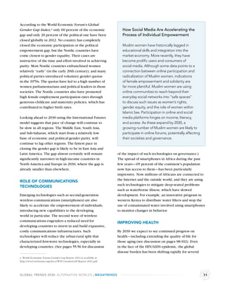 According to the World Economic Forum’s Global
Gender Gap Index,a only 60 percent of the economic                 How Social Media Are Accelerating the
gap and only 20 percent of the political one have been             Process of Individual Empowerment
closed globally in 2012. No country has completely
closed the economic participation or the political                 Muslim women have historically lagged in
empowerment gap, but the Nordic countries have                     educational skills and integration into the
come closest to gender equality. Their cases are                   market economy. More recently, they have
instructive of the time and effort involved in achieving           become proliﬁc users and consumers of
parity. Most Nordic countries enfranchised women                   social media. Although some data points to a
relatively “early” (in the early 20th century), and many           connection between online participation and
political parties introduced voluntary gender quotas               radicalization of Muslim women, indications
in the 1970s. The quotas have led to a high number of              of female empowerment and solidarity are
women parliamentarians and political leaders in those              far more plentiful. Muslim women are using
societies. The Nordic countries also have promoted                 online communities to reach beyond their
high female employment participation rates through                 everyday social networks into “safe spaces”
generous childcare and maternity policies, which has               to discuss such issues as women’s rights,
contributed to higher birth rates.                                 gender equity, and the role of women within
                                                                   Islamic law. Participation in online and social
Looking ahead to 2030 using the International Futures              media platforms hinges on income, literacy,
model suggests that pace of change will continue to                and access. As these expand by 2030, a
be slow in all regions. The Middle East, South Asia,               growing number of Muslim women are likely to
and Sub-Saharan, which start from a relatively low                 participate in online forums, potentially affecting
base of economic and political gender parity, will                 their societies and governance.
continue to lag other regions. The fastest pace in
closing the gender gap is likely to be in East Asia and
Latin America. The gap almost certainly will remain             of the impact of such technologies on governance.)
signiﬁcantly narrower in high-income countries in               The spread of smartphones in Africa during the past
North America and Europe in 2030, where the gap is              few years—65 percent of the continent’s population
already smaller than elsewhere.                                 now has access to them—has been particularly
                                                                impressive. Now millions of Africans are connected to
                                                                the Internet and the outside world, and they are using
ROLE OF COMMUNICATIONS
                                                                such technologies to mitigate deep-seated problems
TECHNOLOGIES
                                                                such as waterborne illness, which have slowed
Emerging technologies such as second-generation                 development. For example, an innovative program in
wireless communications (smartphones) are also                  western Kenya to distribute water ﬁlters and stop the
likely to accelerate the empowerment of individuals,            use of contaminated water involved using smartphones
introducing new capabilities to the developing                  to monitor changes in behavior.
world in particular. The second wave of wireless
communications engenders a reduced need for                     IMPROVING HEALTH
developing countries to invest in and build expansive,
costly communications infrastructures. Such                     By 2030 we expect to see continued progress on
technologies will reduce the urban-rural split that             health—including extending the quality of life for
characterized ﬁrst-wave technologies, especially in             those aging (see discussion on pages 98-102). Even
developing countries. (See pages 55-56 for discussion           in the face of the HIV/AIDS epidemic, the global
                                                                disease burden has been shifting rapidly for several
a World Economic Forum Gender Gap Report 2012 is available at
http://ww3.weforum.org/docs/WEF GenderGAP Report 2012.pdf.



GLOBAL TRENDS 2030: ALTERNATIVE WORLDS | MEGATRENDS                                                                      11
 