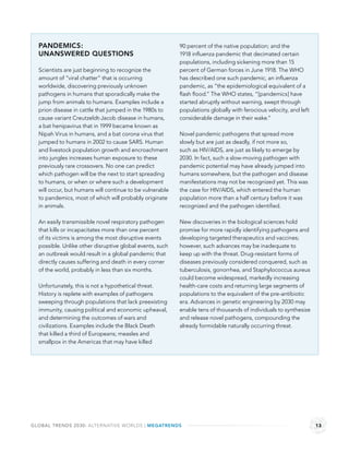 PANDEMICS:                                              90 percent of the native population; and the
  UNANSWERED QUESTIONS                                    1918 inﬂuenza pandemic that decimated certain
                                                          populations, including sickening more than 15
  Scientists are just beginning to recognize the          percent of German forces in June 1918. The WHO
  amount of “viral chatter” that is occurring             has described one such pandemic, an inﬂuenza
  worldwide, discovering previously unknown               pandemic, as “the epidemiological equivalent of a
  pathogens in humans that sporadically make the          ﬂash ﬂood.” The WHO states, “[pandemics] have
  jump from animals to humans. Examples include a         started abruptly without warning, swept through
  prion disease in cattle that jumped in the 1980s to     populations globally with ferocious velocity, and left
  cause variant Creutzeldt-Jacob disease in humans,       considerable damage in their wake.”
  a bat henipavirus that in 1999 became known as
  Nipah Virus in humans, and a bat corona virus that      Novel pandemic pathogens that spread more
  jumped to humans in 2002 to cause SARS. Human           slowly but are just as deadly, if not more so,
  and livestock population growth and encroachment        such as HIV/AIDS, are just as likely to emerge by
  into jungles increases human exposure to these          2030. In fact, such a slow-moving pathogen with
  previously rare crossovers. No one can predict          pandemic potential may have already jumped into
  which pathogen will be the next to start spreading      humans somewhere, but the pathogen and disease
  to humans, or when or where such a development          manifestations may not be recognized yet. This was
  will occur, but humans will continue to be vulnerable   the case for HIV/AIDS, which entered the human
  to pandemics, most of which will probably originate     population more than a half century before it was
  in animals.                                             recognized and the pathogen identiﬁed.

  An easily transmissible novel respiratory pathogen      New discoveries in the biological sciences hold
  that kills or incapacitates more than one percent       promise for more rapidly identifying pathogens and
  of its victims is among the most disruptive events      developing targeted therapeutics and vaccines;
  possible. Unlike other disruptive global events, such   however, such advances may be inadequate to
  an outbreak would result in a global pandemic that      keep up with the threat. Drug-resistant forms of
  directly causes suffering and death in every corner     diseases previously considered conquered, such as
  of the world, probably in less than six months.         tuberculosis, gonorrhea, and Staphylococcus aureus
                                                          could become widespread, markedly increasing
  Unfortunately, this is not a hypothetical threat.       health-care costs and returning large segments of
  History is replete with examples of pathogens           populations to the equivalent of the pre-antibiotic
  sweeping through populations that lack preexisting      era. Advances in genetic engineering by 2030 may
  immunity, causing political and economic upheaval,      enable tens of thousands of individuals to synthesize
  and determining the outcomes of wars and                and release novel pathogens, compounding the
  civilizations. Examples include the Black Death         already formidable naturally occurring threat.
  that killed a third of Europeans; measles and
  smallpox in the Americas that may have killed




GLOBAL TRENDS 2030: ALTERNATIVE WORLDS | MEGATRENDS                                                                13
 