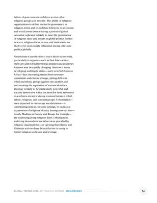 failure of governments to deliver services that
religious groups can provide. The ability of religious
organizations to deﬁne norms for governance in
religious terms and to mobilize followers on economic
and social justice issues during a period of global
economic upheaval is likely to raise the prominence
of religious ideas and beliefs in global politics. In this
new era, religious ideas, actors, and institutions are
likely to be increasingly inﬂuential among elites and
publics globally.

Nationalism is another force that is likely to intensify,
particularly in regions—such as East Asia—where
there are unresolved territorial disputes and countries’
fortunes may be rapidly changing. Moreover, many
developing and fragile states—such as in Sub-Saharan
Africa—face increasing strains from resource
constraints and climate change, pitting different
tribal and ethnic groups against one another and
accentuating the separation of various identities.
Ideology is likely to be particularly powerful and
socially destructive when the need for basic resources
exacerbates already existing tensions between tribal,
ethnic, religious, and national groups. Urbanization—
once expected to encourage secularization—is
contributing instead, in some settings, to increased
expressions of religious identity. Immigrants to cities—
mostly Muslims in Europe and Russia, for example—
are coalescing along religious lines. Urbanization
is driving demands for social services provided by
religious organizations—an opening that Islamic and
Christian activists have been effective in using to
bolster religious cohesion and leverage.




GLOBAL TRENDS 2030: ALTERNATIVE WORLDS | MEGATRENDS          14
 