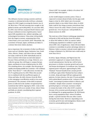 MEGATREND 2                                               China’s GDP,c for example, is likely to be about 140
                   DIFFUSION OF POWER                                        percent larger than Japan’s.

                                                                             As the world’s largest economic power, China is
The diffusion of power among countries and from                              expected to remain ahead of India, but the gap could
countries to informal networks will have a dramatic                          begin to close by 2030. India’s rate of economic
impact by 2030, largely reversing the historic rise of                       growth is likely to rise while China’s slows. In 2030
the West since 1750 and restoring Asia’s weight in the                       India could be the rising economic powerhouse that
global economy and world politics. In a tectonic shift,                      China is seen to be today. China’s current economic
by 2030, Asia will have surpassed North America and                          growth rate—8 to 10 percent—will probably be a
Europe combined in terms of global power, based                              distant memory by 2030.
upon GDP, population size, military spending, and
technological investment. China alone will probably                          The total size of the Chinese working-age population
have the largest economy, surpassing that of the                             will peak in 2016 and decline from 994 million
United States a few years before 2030.a Meanwhile, the                       to about 961 million in 2030. In contrast, India’s
economies of Europe, Japan, and Russia are likely to                         working-age population is unlikely to peak until
continue their slow relative declines.                                       about 2050. Also of signiﬁcance, India will most likely
                                                                             continue to consolidate its power advantage relative to
Just as important, the economies of other non-Western                        Pakistan. India’s economy is already nearly eight times
states such as Colombia, Egypt, Indonesia, Iran, South                       as large as Pakistan’s; by 2030 that ratio could easily be
Africa, Mexico, Turkey, and others that are middle                           more than 16-to-1.
tier today could rise by 2030. Individually most of
these countries will remain second-order players                             In Africa, Egypt, Ethiopia, and Nigeria have the
because China and India are so large. However, as a                          potential to approach or surpass South Africa in
collective group, they will begin to surpass Europe,                         overall national power, but the key will be better
Japan, and Russia in terms of global power by 2030.                          governance to further economic growth and social
Our modeling shows, for example, that this group of                          and human development. In Southeast Asia, Vietnam’s
rapidly developing middle-tier countries—the Goldman                         regional power will grow, approaching by 2030,
Sachs “Next Eleven”b—will collectively overtake the                          Thailand. Vietnam beneﬁts from a steady growth
EU-27 in global power by 2030. When this second                              in GDP per capita while Thailand has been subject
tier is combined with the non-Western giants of                              to erratic, drop-and-surge GDP per-capita-growth
China and India, the shift of power from the West                            patterns. In Latin America, the next 15 years probably
to the emerging or non-Western world is even more                            will conﬁrm Brazil’s position as the “colossus of the
pronounced. The enormity of this shift in national                           South,” increasing its position relative to Mexico and
power is reﬂected in the number of regional power                            Colombia—despite these countries’ overall good
transitions that will be ongoing by 2030—some of the                         growth prospects. In Europe, Germany is likely
more dynamic will occur outside of Asia, where China                         to remain the leader of the other 26 EU countries
and India are already consolidating their regional                           because of its economic growth prospects, but will
positions. In 2030                                                           be challenged by an aging population. By 2030 Russia
                                                                             faces a steep population drop—about 10 million
a Modeling suggests that China will surpass the US in 2022 if GDP is         people—a greater decline than any other country
measured at purchasing power parity (PPP) and sometime near 2030             during that time frame. However, depending on its
if GDP is measured at market exchange rates (MERs). Although MER-
                                                                             economic growth rates and immigration, Russia could
based measures are important for trade and ﬁnancial analysis, PPP-based
measures probably provide better insight into fundamental economic           retain its current global power share.
strength.
b Goldman Sachs’ Next Eleven consists of Bangladesh, Egypt, Indonesia,
Iran, Mexico, Nigeria, Pakistan, The Philippines, South Korea, Turkey, and
Vietnam.                                                                     c This estimate is based on the Market Exchange Rate.




GLOBAL TRENDS 2030: ALTERNATIVE WORLDS | MEGATRENDS                                                                                   15
 