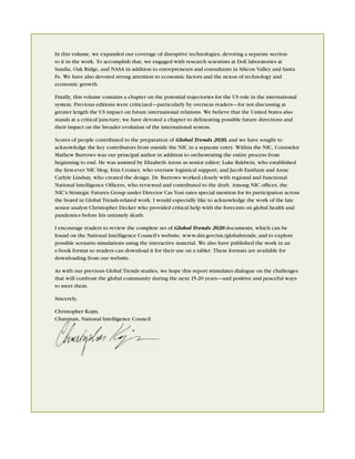 In this volume, we expanded our coverage of disruptive technologies, devoting a separate section
to it in the work. To accomplish that, we engaged with research scientists at DoE laboratories at
Sandia, Oak Ridge, and NASA in addition to entrepreneurs and consultants in Silicon Valley and Santa
Fe. We have also devoted strong attention to economic factors and the nexus of technology and
economic growth.

Finally, this volume contains a chapter on the potential trajectories for the US role in the international
system. Previous editions were criticized—particularly by overseas readers—for not discussing at
greater length the US impact on future international relations. We believe that the United States also
stands at a critical juncture; we have devoted a chapter to delineating possible future directions and
their impact on the broader evolution of the international system.

Scores of people contributed to the preparation of Global Trends 2030, and we have sought to
acknowledge the key contributors from outside the NIC in a separate entry. Within the NIC, Counselor
Mathew Burrows was our principal author in addition to orchestrating the entire process from
beginning to end. He was assisted by Elizabeth Arens as senior editor; Luke Baldwin, who established
the ﬁrst-ever NIC blog; Erin Cromer, who oversaw logistical support; and Jacob Eastham and Anne
Carlyle Lindsay, who created the design. Dr. Burrows worked closely with regional and functional
National Intelligence Ofﬁcers, who reviewed and contributed to the draft. Among NIC ofﬁces, the
NIC’s Strategic Futures Group under Director Cas Yost rates special mention for its participation across
the board in Global Trends-related work. I would especially like to acknowledge the work of the late
senior analyst Christopher Decker who provided critical help with the forecasts on global health and
pandemics before his untimely death.

I encourage readers to review the complete set of Global Trends 2030 documents, which can be
found on the National Intelligence Council’s website, www.dni.gov/nic/globaltrends, and to explore
possible scenario simulations using the interactive material. We also have published the work in an
e-book format so readers can download it for their use on a tablet. These formats are available for
downloading from our website.

As with our previous Global Trends studies, we hope this report stimulates dialogue on the challenges
that will confront the global community during the next 15-20 years—and positive and peaceful ways
to meet them.

Sincerely,

Christopher Kojm,
Chairman, National Intelligence Council
 