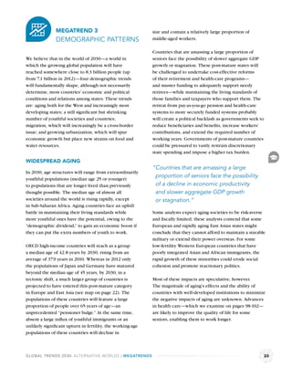 MEGATREND 3                                 size and contain a relatively large proportion of
               DEMOGRAPHIC PATTERNS                        middle-aged workers.

                                                           Countries that are amassing a large proportion of
We believe that in the world of 2030—a world in            seniors face the possibility of slower aggregate GDP
which the growing global population will have              growth or stagnation. These post-mature states will
reached somewhere close to 8.3 billion people (up          be challenged to undertake cost-effective reforms
from 7.1 billion in 2012)—four demographic trends          of their retirement and health-care programs—
will fundamentally shape, although not necessarily         and muster funding to adequately support needy
determine, most countries’ economic and political          retirees—while maintaining the living standards of
conditions and relations among states. These trends        those families and taxpayers who support them. The
are: aging both for the West and increasingly most         retreat from pay-as-you-go pension and health-care
developing states; a still signiﬁcant but shrinking        systems to more securely funded systems probably
number of youthful societies and countries;                will create a political backlash as governments seek to
migration, which will increasingly be a cross-border       reduce beneﬁciaries and beneﬁts, increase workers’
issue; and growing urbanization, which will spur           contributions, and extend the required number of
economic growth but place new strains on food and          working years. Governments of post-mature countries
water resources.                                           could be pressured to vastly restrain discretionary
                                                           state spending and impose a higher tax burden.
WIDESPREAD AGING
                                                           “Countries that are amassing a large
In 2030, age structures will range from extraordinarily
youthful populations (median age 25 or younger)
                                                            proportion of seniors face the possibility
to populations that are longer lived than previously        of a decline in economic productivity
thought possible. The median age of almost all              and slower aggregate GDP growth
societies around the world is rising rapidly, except        or stagnation.”
in Sub-Saharan Africa. Aging countries face an uphill
battle in maintaining their living standards while         Some analysts expect aging societies to be risk-averse
more youthful ones have the potential, owing to the        and ﬁscally limited; these analysts contend that some
“demographic dividend,” to gain an economic boost if       European and rapidly aging East Asian states might
they can put the extra numbers of youth to work.           conclude that they cannot afford to maintain a sizeable
                                                           military or extend their power overseas. For some
OECD high-income countries will reach as a group           low-fertility Western European countries that have
a median age of 42.8 years by 2030, rising from an         poorly integrated Asian and African immigrants, the
average of 37.9 years in 2010. Whereas in 2012 only        rapid growth of these minorities could erode social
the populations of Japan and Germany have matured          cohesion and promote reactionary politics.
beyond the median age of 45 years, by 2030, in a
tectonic shift, a much larger group of countries is        Most of these impacts are speculative, however.
projected to have entered this post-mature category        The magnitude of aging’s effects and the ability of
in Europe and East Asia (see map on page 22). The          countries with well-developed institutions to minimize
populations of these countries will feature a large        the negative impacts of aging are unknown. Advances
proportion of people over 65 years of age—an               in health care—which we examine on pages 98-102—
unprecedented “pensioner bulge.” At the same time,         are likely to improve the quality of life for some
absent a large inﬂux of youthful immigrants or an          seniors, enabling them to work longer.
unlikely signiﬁcant upturn in fertility, the working-age
populations of these countries will decline in



GLOBAL TRENDS 2030: ALTERNATIVE WORLDS | MEGATRENDS                                                                  20
 