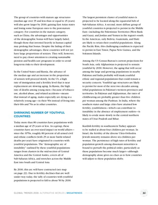 The group of countries with mature age structures          The largest persistent cluster of youthful states is
(median age over 35 and less than or equal to 45 years)    projected to be located along the equatorial belt of
will also grow larger by 2030, gaining East Asian states   Sub-Saharan Africa. A second, more diffuse group of
and losing some European ones to the post-mature           youthful countries is projected to persist in the Middle
category. For countries in the mature category,            East—including the Palestinian Territories (West Bank
such as China, the advantages and opportunities            and Gaza), and Jordan and Yemen in the region’s south.
of the demographic bonus will have largely faded,          In the Americas, only Bolivia, Guatemala, and Haiti
though those that invested heavily in human capital        are likely to retain their youthful populations. Along
may prolong that bonus. Despite the fading of their        the Paciﬁc Rim, this challenging condition is expected
demographic advantages, these countries will not yet       to persist in East Timor, Papua New Guinea, and the
have large proportions of seniors. They will, however,     Solomon Islands.
need to pay closer attention to creating sustainable
pension and health-care programs in order to avoid         Among the US Census Bureau’s current projections for
long-term risks to their development.                      South Asia, only Afghanistan is projected to remain
                                                           youthful by 2030. However, the aging that will occur
In the United States and Russia, the advance of            among the large and growing populations in nearby
the median age and an increase in the proportion           Pakistan and India probably will mask youthful
of seniors will proceed slowly. In the US, a high          ethnic and regional populations that could remain a
rate of immigration and a fertility level that is near     security concern. Youthful age structures are likely
replacement are slowing aging. In Russia, the high         to persist for most of the next two decades among
rate of deaths among young men—because of tobacco          tribal populations in Pakistan’s western provinces and
use, alcohol abuse, and related accidents—means            territories. In Pakistan and Afghanistan, the rates of
that instead of aging, males especially are dying at a     childbearing are probably greater than ﬁve children
relatively young age—in their 50s instead of living into   per woman among the Pushtun. In India, where the
their 60s and 70s as in other countries.                   southern states and large cities have attained low
                                                           fertility, youthfulness—which can contribute to
                                                           instability in the absence of employment outlets—is
SHRINKING NUMBER OF YOUTHFUL
                                                           likely to erode more slowly in the central northern
COUNTRIES
                                                           states of Uttar Pradesh and Bihar.
Today more than 80 countries have populations with
a median age of 25 years or less. As a group, these        Kurdish fertility in southeastern Turkey appears
countries have an over-sized impact on world affairs—      to be stalled at about four children per woman. In
since the 1970s, roughly 80 percent of all armed civil     Israel, the fertility of the diverse Ultra-Orthodox
and ethnic conﬂicts (with 25 or more battle-related        Jewish minority remains above six children per
deaths per year) have originated in countries with         woman. The persistence of high rates of fertility and
youthful populations. The “demographic arc of              population growth among dissonant minorities is
instability” outlined by these youthful populations        bound to perturb the political order, particularly as
ranges from clusters in the mid-section of Central         these populations become much larger—although
America and the Central Andes, covers all of               demography alone gives no clues as to how countries
Sub-Saharan Africa, and stretches across the Middle        will adjust to these population shifts.
East into South and Central Asia.

By 2030, this arc will have contracted (see map
on page 22). Due to fertility declines that are well
under way today, the tally of countries with youthful
populations is projected to fall to about 50 by 2030.



GLOBAL TRENDS 2030: ALTERNATIVE WORLDS | MEGATRENDS                                                                22
 