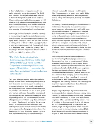 In theory, higher rates of migration would yield         which is unattainable for many—could begin to
higher returns for global development. The World         blur. Countries may try to attract more highly skilled
Bank estimates that a 3-percentage-point increase        workers by offering permanent residents privileges,
in the stock of migrants by 2025 would lead to a         such as voting in local elections, formerly reserved for
0.6-percent increase in global income, a gain of $368    full citizens.
billion, with developing countries and migrants from
those countries beneﬁting more than the natives of       Technology—including widespread use of biometrics—
high-income countries. This is more than the gains       will increase the capacity of countries to control
from removing all remaining barriers to free trade.      entry, but greater information ﬂows will enable more
                                                         people to become aware of opportunities for work
Increasingly, elites in developed countries are likely   both nearby and in distant places. The Internet and
to consider migration policy as part of an economic      social media can also provide increased information
growth strategy, particularly as competition grows for   on conditions in receiving countries and ways to
highly skilled employees. China may see some increase    better integrate migrants. Migrants are likely to remain
in outmigration, as skilled workers seek opportunities   attracted to immigrant communities with similar
in faster-growing countries while China’s growth slows   ethnic, religious, or national backgrounds, but the IT
as its population ages. China could, however, see a      revolution ensures greater and more real-time linkages
much larger ﬂow of in-migration as it seeks workers to   to friends and family members in migrants’ countries
care for and support its aging society.                  of origin.

                                                         The attractiveness of a broader number of both
“The World Bank estimates that a
                                                         developed and rapidly emerging countries could
 3-percentage-point increase in the stock                become a serious blow to poor countries if it leads
 of migrants by 2025 would lead to a                     to an increased and one-way ﬂow of highly skilled
 0.6-percent increase in global income,                  individuals. Migration generates a considerable ﬂow of
 a gain of $368 billion . . . more than the              remittances, but a ﬂood of skilled worker emigration
                                                         has shown to harm development at home. Many
 gains from removing all remaining barriers
                                                         countries in Sub-Saharan Africa, Central America, and
 to free trade.”                                         the Caribbean show worrying levels of brain drain
                                                         now, with some of these exceeding 30 percent of
Over time, governments may need to increasingly          skilled workers. With the current exception of the
manage mobility rather than simply immigration as        Philippines, few “sending countries” are creating plans
more short-term movement occurs in addition to           to protect migrants and enhance their abilities to
permanent migration. More people—particularly            succeed in recipient countries.
the highly skilled—will have their feet in more than
one country’s labor market. The rise of more global      Nigeria is a good example of potential upside and
labor markets will create the need for international     downside risks from migration for many aspiring states.
institutions to set new standards. For example, what     Nigeria’s increasingly favorable demographic conditions
happens to pensions and social and health beneﬁts        offer it the opportunity to escape from the economic
when people move: will they keep their entitlements      stagnation it has seen in the post-Independence period.
in a country they formerly worked in? The growing        If it collects its demographic dividend in full, it could
number of even medium-sized companies with               see per capita incomes treble by 2030, lifting 80
far-ﬂung international interests and networks will be    million people out of poverty. Part of that economic
a pressure group for changing national policies. The     success would involve experiencing continued high
dividing line between permanent residency, which         levels of migration as young Nigerians immigrate to
most migrants can qualify for, and citizenship—          acquire or hone their skills abroad before returning



GLOBAL TRENDS 2030: ALTERNATIVE WORLDS | MEGATRENDS                                                                 25
 