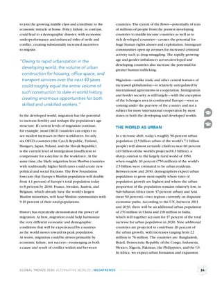 to join the growing middle class and contribute to the   countries. The extent of the ﬂows—potentially of tens
economic miracle at home. Policy failure, in contrast,   of millions of people from the poorest developing
could lead to a demographic disaster, with economic      countries to middle-income countries as well as to
underperformance and enhanced risks of strife and        rich developed countries—creates the potential for
conﬂict, creating substantially increased incentives     huge human rights abuses and exploitation. Immigrant
to migrate.                                              communities open up avenues for increased criminal
                                                         activity such as drug smuggling. The rapidly growing
                                                         age and gender imbalances across developed and
“Owing to rapid urbanization in the
                                                         developing countries also increase the potential for
 developing world, the volume of urban                   greater human trafﬁcking.
 construction for housing, ofﬁce space, and
 transport services over the next 40 years               Migration—unlike trade and other central features of
 could roughly equal the entire volume of                increased globalization—is relatively unregulated by
                                                         international agreements or cooperation. Immigration
 such construction to date in world history,
                                                         and border security is still largely—with the exception
 creating enormous opportunities for both                of the Schengen area in continental Europe—seen as
 skilled and unskilled workers.”                         coming under the purview of the country and not a
                                                         subject for more international cooperation by most
In the developed world, migration has the potential      states in both the developing and developed worlds.
to increase fertility and reshape the population’s age
structure. If current levels of migration continue,      THE WORLD AS URBAN
for example, most OECD countries can expect to
see modest increases in their workforces. In only        In a tectonic shift, today’s roughly 50-percent urban
six OECD countries (the Czech Republic, Finland,         population (3.5 billion urban of the world’s 7.1 billion
Hungary, Japan, Poland, and the Slovak Republic)         people) will almost certainly climb to near 60 percent
is the current level of immigration insufﬁcient to       (4.9 billion of the world’s projected 8.3 billion), a
compensate for a decline in the workforce. At the        sharp contrast to the largely rural world of 1950,
same time, the likely migration from Muslim countries    when roughly 30 percent (750 million) of the world’s
with traditionally higher birth rates could create new   2.5 billion were estimated to be urban residents.
political and social frictions. The Pew Foundation       Between now and 2030, demographers expect urban
forecasts that Europe’s Muslim population will double    population to grow most rapidly where rates of
from 4.1 percent of Europe’s total population today      population growth are highest and where the urban
to 8 percent by 2030. France, Sweden, Austria, and       proportion of the population remains relatively low, in
Belgium, which already have the world’s largest          Sub-Saharan Africa (now 37-percent urban) and Asia
Muslim minorities, will have Muslim communities with     (near 50 percent)—two regions currently on disparate
9-10 percent of their total populations.                 economic paths. According to the UN, between 2011
                                                         and 2030, there will be an additional urban population
History has repeatedly demonstrated the power of         of 276 million in China and 218 million in India,
migration. At best, migration could help harmonize       which will together account for 37 percent of the total
the very different economic and demographic              increase for urban population in 2030. Nine additional
conditions that will be experienced by countries         countries are projected to contribute 26 percent of
as the world moves toward its peak population.           the urban growth, with increases ranging from 22
At worst, migration could be driven primarily by         million to 76 million. The countries are: Bangladesh,
economic failure, not success—reemerging as both         Brazil, Democratic Republic of the Congo, Indonesia,
a cause and result of conﬂict within and between         Mexico, Nigeria, Pakistan, the Philippines, and the US.
                                                         In Africa, we expect urban formation and expansion



GLOBAL TRENDS 2030: ALTERNATIVE WORLDS | MEGATRENDS                                                             26
 