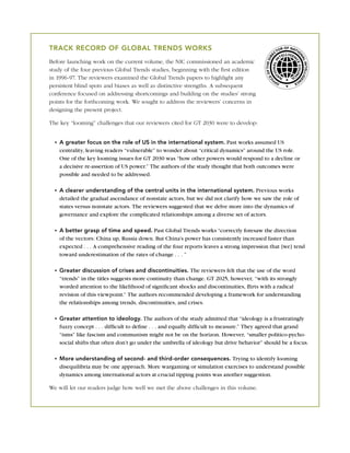 TRACK RECORD OF GLOBAL TRENDS WORKS                                                                     OR
                                                                                                           OF NAT
                                                                                                                 IO
                                                                                                      CT




                                                                                                     RE




                                                                                                                  NA
                                                                                             F THE DI
Before launching work on the current volume, the NIC commissioned an academic




                                                                                                                    L IN LLIGE
                                                                                                                        TE
study of the four previous Global Trends studies, beginning with the ﬁrst edition




                                                                                           EO
in 1996-97. The reviewers examined the Global Trends papers to highlight any




                                                                                         IC
                                                                                                                N
                                                                                                       F         CE
                                                                                                     OF
persistent blind spots and biases as well as distinctive strengths. A subsequent
conference focused on addressing shortcomings and building on the studies’ strong
points for the forthcoming work. We sought to address the reviewers’ concerns in
designing the present project.

The key “looming” challenges that our reviewers cited for GT 2030 were to develop:


    A greater focus on the role of US in the international system. Past works assumed US
    centrality, leaving readers “vulnerable” to wonder about “critical dynamics” around the US role.
    One of the key looming issues for GT 2030 was “how other powers would respond to a decline or
    a decisive re-assertion of US power.” The authors of the study thought that both outcomes were
    possible and needed to be addressed.

    A clearer understanding of the central units in the international system. Previous works
    detailed the gradual ascendance of nonstate actors, but we did not clarify how we saw the role of
    states versus nonstate actors. The reviewers suggested that we delve more into the dynamics of
    governance and explore the complicated relationships among a diverse set of actors.

    A better grasp of time and speed. Past Global Trends works “correctly foresaw the direction
    of the vectors: China up, Russia down. But China’s power has consistently increased faster than
    expected . . . A comprehensive reading of the four reports leaves a strong impression that [we] tend
    toward underestimation of the rates of change . . . ”

    Greater discussion of crises and discontinuities. The reviewers felt that the use of the word
    “trends” in the titles suggests more continuity than change. GT 2025, however, “with its strongly
    worded attention to the likelihood of signiﬁcant shocks and discontinuities, ﬂirts with a radical
    revision of this viewpoint.” The authors recommended developing a framework for understanding
    the relationships among trends, discontinuities, and crises.

    Greater attention to ideology. The authors of the study admitted that “ideology is a frustratingly
    fuzzy concept . . . difﬁcult to deﬁne . . . and equally difﬁcult to measure.” They agreed that grand
    “isms” like fascism and communism might not be on the horizon. However, “smaller politico-pycho-
    social shifts that often don’t go under the umbrella of ideology but drive behavior” should be a focus.

    More understanding of second- and third-order consequences. Trying to identify looming
    disequilibria may be one approach. More wargaming or simulation exercises to understand possible
    dynamics among international actors at crucial tipping points was another suggestion.

We will let our readers judge how well we met the above challenges in this volume.
 