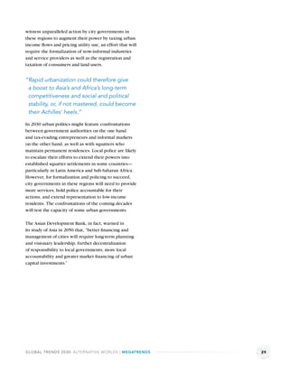 witness unparalleled action by city governments in
these regions to augment their power by taxing urban
income ﬂows and pricing utility use, an effort that will
require the formalization of now-informal industries
and service providers as well as the registration and
taxation of consumers and land users.


“Rapid urbanization could therefore give
 a boost to Asia’s and Africa’s long-term
 competitiveness and social and political
 stability, or, if not mastered, could become
 their Achilles’ heels.”

In 2030 urban politics might feature confrontations
between government authorities on the one hand
and tax-evading entrepreneurs and informal markets
on the other hand, as well as with squatters who
maintain permanent residences. Local police are likely
to escalate their efforts to extend their powers into
established squatter settlements in some countries—
particularly in Latin America and Sub-Saharan Africa.
However, for formalization and policing to succeed,
city governments in these regions will need to provide
more services, hold police accountable for their
actions, and extend representation to low-income
residents. The confrontations of the coming decades
will test the capacity of some urban governments.

The Asian Development Bank, in fact, warned in
its study of Asia in 2050 that, “better ﬁnancing and
management of cities will require long-term planning
and visionary leadership, further decentralization
of responsibility to local governments, more local
accountability and greater market ﬁnancing of urban
capital investments.”




GLOBAL TRENDS 2030: ALTERNATIVE WORLDS | MEGATRENDS        29
 