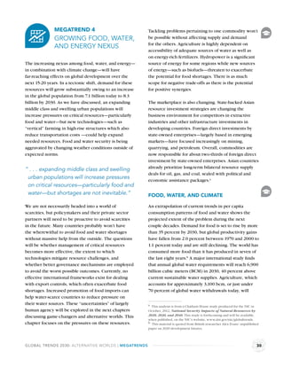 MEGATREND 4                                 Tackling problems pertaining to one commodity won’t
              GROWING FOOD, WATER,                        be possible without affecting supply and demand
                                                          for the others. Agriculture is highly dependent on
              AND ENERGY NEXUS
                                                          accessibility of adequate sources of water as well as
                                                          on energy-rich fertilizers. Hydropower is a signiﬁcant
The increasing nexus among food, water, and energy—       source of energy for some regions while new sources
in combination with climate change—will have              of energy—such as biofuels—threaten to exacerbate
far-reaching effects on global development over the       the potential for food shortages. There is as much
next 15-20 years. In a tectonic shift, demand for these   scope for negative trade-offs as there is the potential
resources will grow substantially owing to an increase    for positive synergies.
in the global population from 7.1 billion today to 8.3
billion by 2030. As we have discussed, an expanding       The marketplace is also changing. State-backed Asian
middle class and swelling urban populations will          resource investment strategies are changing the
increase pressures on critical resources—particularly     business environment for competitors in extractive
food and water—but new technologies—such as               industries and other infrastructure investments in
“vertical” farming in high-rise structures which also     developing countries. Foreign direct investments by
reduce transportation costs —could help expand            state-owned enterprises—largely based in emerging
needed resources. Food and water security is being        markets—have focused increasingly on mining,
aggravated by changing weather conditions outside of      quarrying, and petroleum. Overall, commodities are
expected norms.                                           now responsible for about two-thirds of foreign direct
                                                          investment by state-owned enterprises. Asian countries
                                                          already prioritize long-term bilateral resource supply
“ . . . expanding middle class and swelling
                                                          deals for oil, gas, and coal, sealed with political and
 urban populations will increase pressures                economic assistance packages.a
 on critical resources—particularly food and
 water—but shortages are not inevitable.”                 FOOD, WATER, AND CLIMATE

We are not necessarily headed into a world of             An extrapolation of current trends in per capita
scarcities, but policymakers and their private sector     consumption patterns of food and water shows the
partners will need to be proactive to avoid scarcities    projected extent of the problem during the next
in the future. Many countries probably won’t have         couple decades. Demand for food is set to rise by more
the wherewithal to avoid food and water shortages         than 35 percent by 2030, but global productivity gains
without massive help from the outside. The questions      have fallen from 2.0 percent between 1970 and 2000 to
will be whether management of critical resources          1.1 percent today and are still declining. The world has
becomes more effective, the extent to which               consumed more food than it has produced in seven of
technologies mitigate resource challenges, and            the last eight years.b A major international study ﬁnds
whether better governance mechanisms are employed         that annual global water requirements will reach 6,900
to avoid the worst possible outcomes. Currently, no       billion cubic meters (BCM) in 2030, 40 percent above
effective international frameworks exist for dealing      current sustainable water supplies. Agriculture, which
with export controls, which often exacerbate food         accounts for approximately 3,100 bcm, or just under
shortages. Increased promotion of food imports can        70 percent of global water withdrawals today, will
help water-scarce countries to reduce pressure on
their water sources. These “uncertainties” of largely     a This analysis is from a Chatham House study produced for the NIC in
human agency will be explored in the next chapters        October, 2012, National Security Impacts of Natural Resources by
discussing game-changers and alternative worlds. This     2020, 2030, and 2040. This study is forthcoming and will be available,
                                                          when published, on the NIC’s website, www.dni.gov/nic/globaltrends.
chapter focuses on the pressures on these resources.      b This material is quoted from British researcher Alex Evans’ unpublished
                                                          paper on 2020 development futures.



GLOBAL TRENDS 2030: ALTERNATIVE WORLDS | MEGATRENDS                                                                              30
 