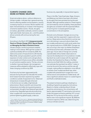 CLIMATE CHANGE 2030:                                                food security, especially in impoverished regions.
  MORE EXTREME WEATHER
                                                                      Flows in the Nile, Tigris-Euphrates, Niger, Amazon,
  Empirical evidence alone—without reference to                       and Mekong river basins have been diminished
  climate models—indicates that a general warming                     by droughts that have persisted during the past
  trend is affecting weather and ecosystems, causing                  decade. Although weather patterns in these regions
  increasing impacts on humans. Recent weather has                    are dominated by natural variability, these persistent
  been characterized by an increase in the frequency                  droughts are consistent with the expected effects
  of extreme weather events—ﬂoods, droughts,                          of warming from increased greenhouse gas
  tornadoes, glacial lake outbreaks, extreme coastal                  concentrations in the atmosphere.
  high-water levels, heat waves, etc.—and this pattern
  almost certainly will continue during the next                      Dramatic and unforeseen changes are occurring
  20 years.                                                           at a faster rate than expected in regions with snow
                                                                      and ice. Observations show that Arctic summer sea
  According to the March 2012 Intergovernmental                       ice is diminishing in area and volume faster than
  Panel on Climate Change (IPCC) Special Report                       any models predicted and could vanish earlier than
  on Managing the Risks of Extreme Eventsa,                           the original predictions of 2030-2050. Changes are
  climate change is reinforcing extreme weather,                      also occurring in the major ice shelves (Greenland
  making it more intense. Although the number of                      and Antarctica) that were unforeseen even ﬁve
  cyclones probably will not increase by 2030, the                    years ago. Future rates of change are currently
  destructive power of tropical storms will intensify.                unpredictable without better observations to
  Meanwhile, owing to population growth and the                       improve the development of ice-prediction models.
  expansion of urban centers and rural agriculture,                   Sea-level rise could increase with the rapid melt
  more people and infrastructures will be vulnerable                  of either the Greenland Ice Sheet or the West
  to such extreme weather events. The key unknown                     Antarctica Ice Shelf. With this melting, scientists
  is whether improved disaster risk-management                        now estimate that sea-level rise will be 1 meter or
  measures will be adopted to effectively cope with                   more by the end of the century and the rate will
  these changing conditions by 2030.                                  increase, making effective adaptation more difﬁcult
                                                                      to achieve. Even modest sea-level rises, when
  Food security has been aggravated partly                            coupled with potential storm surges from more
  because during the past two decades the world’s                     intense storms and subsidence of delta lands, will
  land masses have been experiencing weather                          have a signiﬁcant adverse impact on coastal regions
  conditions outside of expected norms. Observed                      and Paciﬁc small-island states.
  temperature increases (though enhanced
  in the Arctic) are not solely a high-latitude                       The present emissions pathway is leading to a
  phenomenon. Recent scientiﬁc work shows that                        doubling of greenhouse gases by mid-century.
  temperature anomalies during growing seasons                        Based on a better understanding of climate
  and persistent droughts have lessened agricultural                  sensitivity and emissions, this concentration will
  productivity. Degraded agricultural productivity,                   lead to approximately 2°C warming by mid-century.
  when coupled with more protectionist national                       Under the present emissions pathway, 6°C is more
  policies tightening global supply, undercuts                        likely than 3°C by the end of the century, and will
                                                                      lead to even more signiﬁcant impacts. By 2030 the
  a The complete title of the report is, Intergovernmental Panel on
                                                                      emissions trajectory will be cast, determining this
  Climate Change (IPCC) Special Report on Managing the Risks
  of Extreme Events and Disasters to Advance Climate Change           century’s climate outcome.
  Adaptation, IPCC, March 2012.




GLOBAL TRENDS 2030: ALTERNATIVE WORLDS | MEGATRENDS                                                                            31
 