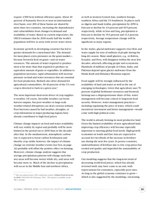require 4,500 bcm without efﬁciency gains. About 40                     as well as western Central Asia, southern Europe,
percent of humanity lives in or near an international                   southern Africa and the US Southwest. In places such
river basin; over 200 of these basins are shared by                     as Algeria and Saudi Arabia, precipitation by 2050 is
more than two countries, increasing the dependencies                    forecast to decline by 4.9 percent and 10.5 percent,
and vulnerabilities from changes in demand and                          respectively, while in Iran and Iraq, precipitation is
availability of water. Based on current trajectories, the               forecast to decline by 15.6 percent and 13.3 percent,
OECD estimates that by 2030 nearly half the world’s                     respectively. Average temperature change will be
population will live in areas with severe water stress.                 signiﬁcant in many regions.

Economic growth in developing countries has led to                      In the Andes, glacial meltwater supports river ﬂow and
greater demands for a meat-based diet. The demand                       water supply for tens of millions of people during the
for meat places extra pressures on the grain market—                    long dry season. Many small glaciers, e.g., in Bolivia,
because livestock feed on grain—and on water                            Ecuador, and Peru, will disappear within the next few
resources. The amount of water required to produce                      decades, adversely affecting people and ecosystems.
meat is far more than that required to produce an                       Hundreds of millions of people in China, India, and
equivalent amount of grain or vegetables. In addition to                Pakistan depend upon glacier meltwater from the
population increases, rapid urbanization will increase                  Hindu Kush and Himalaya Mountain regions.
pressure on land and water resources that are essential
for food production. Biofuels also drive demand for                     Food supply will be strongly inﬂuenced by the
agricultural commodities; 30-40 percent of the US corn                  availability of land and water as well as the use of
crop is diverted to fuels in a given year.a                             emerging technologies. Given that agriculture uses 70
                                                                        percent of global freshwater resources and livestock
The most important short-term driver of crop supplies                   farming uses a disproportionate share of this, water
is weather. Of course, favorable weather can boost                      management will become critical to long-term food
harvest outputs, but poor weather or large-scale                        security. However, water management practices—
weather-related disruptions can deal a serious setback.                 including regulating the price of water, which could
Poor harvests caused by bad weather, droughts, or                       incentivize investment and better management—would
crop infestations in major producing regions have                       come with high political costs.
already contributed to high food prices.
                                                                        The world is already farming its most productive land.
Climate change impacts on food and water availability                   Given the limited availability of new agricultural land,
will vary widely by region and probably will be more                    improving crop efﬁciency will become especially
limited in the period out to 2030 than in the decades                   important to meeting global food needs. High-growth
after that. In the medium-term, atmospheric carbon                      economies in South and East Asia are expected to
rise is expected to boost carbon fertilization and                      account for two-thirds of the increase in fertilizer
thereby crop yields; however, the impact of climate                     use during the next ﬁve years. In poorer countries,
change on extreme weather events (see box on page                       underutilization of fertilizer due to low crop prices has
32) probably will offset the positive effect on farming.                eroded soil quality and imperiled the sustainability of
Moreover, climate change analysis suggests that                         crop production.
average precipitation patterns will change such that
wet areas will become wetter while dry, arid areas will                 Our modeling suggests that the long-term trend of
become more so. Much of the decline in precipitation                    decreasing world food prices, which has already
will occur in the Middle East and northern Africa,                      reversed itself, may have come to an end, with
                                                                        repercussions for consumers, especially poor ones.
a This was drawn from a NIC conference report, Global Food Security     As long as the global economy continues to grow—
to 2040, NICR 2012-05, February, 2012. The report is available on the   which is also suggested by the modeling—increasing
NIC’s website.



GLOBAL TRENDS 2030: ALTERNATIVE WORLDS | MEGATRENDS                                                                              32
 