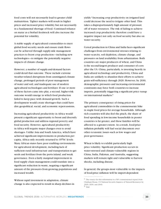food costs will not necessarily lead to greater child       yields.a Increasing crop productivity on irrigated land
malnutrition. Tighter markets will result in higher         could decrease the need to irrigate other land. This
prices and increased price volatility but not necessarily   takes a disproportionately high amount of pressure
in a fundamental shortage of food. Continued reliance       off of water resources. The risk of failing to achieve
on maize as a biofuel feedstock will also increase the      increased crop productivity therefore could have a
potential for volatility.                                   negative impact not only on food security but also on
                                                            water security.
A stable supply of agricultural commodities to meet
global food security needs and ensure trade ﬂows            Cereal production in China and India faces signiﬁcant
can be achieved through supply-side management              challenges from environmental stresses relating to
practices to boost crop production—including new            water scarcity, soil depletion, climate change, and
technologies—to mitigate the potentially negative           pressures on land availability from urbanization. Both
impacts of climate change.                                  countries are major producers of wheat, and China
                                                            is the second-largest producer and consumer of corn
However, a number of supply-and-demand factors              after the US. China, particularly, is investing heavily in
could derail that outcome. These include extreme            agricultural technology and productivity. China and
weather-related disruptions from unmitigated climate        India are unlikely to abandon their efforts to achieve
change, prolonged periods of poor management                grain self-sufﬁciency through 2020. However, by 2030,
of water and soil, and inadequate use of modern             demographic pressures and increasing environmental
agricultural technologies and fertilizer. If one or more    constraints may force both countries to increase
of these factors came into play, a second, higher-risk      imports, potentially triggering a signiﬁcant price runup
outcome would emerge in which food production               on international markets.b
failed to keep pace with demand growth. Such a
development would create shortages that could have          The primary consequence of rising prices for
dire geopolitical, social, and economic repercussions.      agricultural commodities is the commensurate hike
                                                            in staple food prices for average households. Although
Increasing agricultural productivity in Africa would        rich countries will also feel the pinch, the share of
present a signiﬁcant opportunity to boost and diversify     food spending in low-income households in poorer
global production and address regional poverty and          countries is far greater, and these families will be
food security. However, agricultural productivity           affected to a greater extent. As a result, food-price
in Africa will require major changes even to avoid          inﬂation probably will fuel social discontent over
shortages. Unlike Asia and South America, which have        other economic issues such as low wages and
achieved signiﬁcant improvements in production per          poor governance.
capita, Africa only recently returned to 1970s’ levels.
Many African states have poor enabling environments         Wheat is likely to exhibit particularly high
for agricultural development, including lack of             price volatility. Signiﬁcant production occurs in
sufﬁcient rural infrastructure and transportation to get    water-stressed and climate-vulnerable regions in
seeds and fertilizer from the ports inland, and weak        China, India, Pakistan, and Australia, suggesting
governance. Even a fairly marginal improvement in           markets will remain tight and vulnerable to harvest
food supply chain management could translate into a         shocks, including disease.
signiﬁcant reduction in waste, negating a signiﬁcant
amount of the pressures from growing populations and        In general, the groups most vulnerable to the impacts
increased wealth.                                           of food-price inﬂation will be import-dependent

                                                            a The source for this information is a NIC-commissioned report from
Without rapid investment in adaptation, climate
                                                            Chatham House, US National Security Impacts of Natural Resources by
change is also expected to result in sharp declines in      2020, 2030, and 2040.
                                                            b Ibid.




GLOBAL TRENDS 2030: ALTERNATIVE WORLDS | MEGATRENDS                                                                               33
 