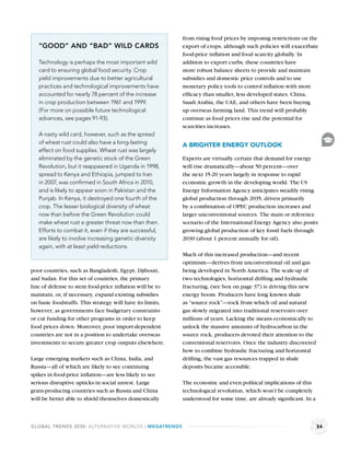 from rising food prices by imposing restrictions on the
   “GOOD” AND “BAD” WILD CARDS                             export of crops, although such policies will exacerbate
                                                           food-price inﬂation and food scarcity globally. In
   Technology is perhaps the most important wild           addition to export curbs, these countries have
   card to ensuring global food security. Crop             more robust balance sheets to provide and maintain
   yield improvements due to better agricultural           subsidies and domestic price controls and to use
   practices and technological improvements have           monetary policy tools to control inﬂation with more
   accounted for nearly 78 percent of the increase         efﬁcacy than smaller, less developed states. China,
   in crop production between 1961 and 1999.               Saudi Arabia, the UAE, and others have been buying
   (For more on possible future technological              up overseas farming land. This trend will probably
   advances, see pages 91-93).                             continue as food prices rise and the potential for
                                                           scarcities increases.
   A nasty wild card, however, such as the spread
   of wheat rust could also have a long-lasting            A BRIGHTER ENERGY OUTLOOK
   effect on food supplies. Wheat rust was largely
   eliminated by the genetic stock of the Green            Experts are virtually certain that demand for energy
   Revolution, but it reappeared in Uganda in 1998,        will rise dramatically—about 50 percent—over
   spread to Kenya and Ethiopia, jumped to Iran            the next 15-20 years largely in response to rapid
   in 2007, was conﬁrmed in South Africa in 2010,          economic growth in the developing world. The US
   and is likely to appear soon in Pakistan and the        Energy Information Agency anticipates steadily rising
   Punjab. In Kenya, it destroyed one fourth of the        global production through 2035, driven primarily
   crop. The lesser biological diversity of wheat          by a combination of OPEC production increases and
   now than before the Green Revolution could              larger unconventional sources. The main or reference
   make wheat rust a greater threat now than then.         scenario of the International Energy Agency also posits
   Efforts to combat it, even if they are successful,      growing global production of key fossil fuels through
   are likely to involve increasing genetic diversity      2030 (about 1 percent annually for oil).
   again, with at least yield reductions.
                                                           Much of this increased production—and recent
                                                           optimism—derives from unconventional oil and gas
poor countries, such as Bangladesh, Egypt, Djibouti,       being developed in North America. The scale-up of
and Sudan. For this set of countries, the primary          two technologies, horizontal drilling and hydraulic
line of defense to stem food-price inﬂation will be to     fracturing, (see box on page 37) is driving this new
maintain, or, if necessary, expand existing subsidies      energy boom. Producers have long known shale
on basic foodstuffs. This strategy will have its limits,   as “source rock”—rock from which oil and natural
however, as governments face budgetary constraints         gas slowly migrated into traditional reservoirs over
or cut funding for other programs in order to keep         millions of years. Lacking the means economically to
food prices down. Moreover, poor import-dependent          unlock the massive amounts of hydrocarbon in the
countries are not in a position to undertake overseas      source rock, producers devoted their attention to the
investments to secure greater crop outputs elsewhere.      conventional reservoirs. Once the industry discovered
                                                           how to combine hydraulic fracturing and horizontal
Large emerging markets such as China, India, and           drilling, the vast gas resources trapped in shale
Russia—all of which are likely to see continuing           deposits became accessible.
spikes in food-price inﬂation—are less likely to see
serious disruptive upticks in social unrest. Large         The economic and even political implications of this
grain-producing countries such as Russia and China         technological revolution, which won’t be completely
will be better able to shield themselves domestically      understood for some time, are already signiﬁcant. In a



GLOBAL TRENDS 2030: ALTERNATIVE WORLDS | MEGATRENDS                                                                 34
 