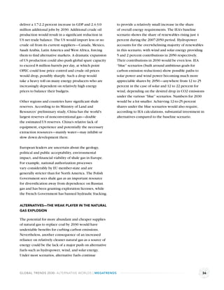 deliver a 1.7-2.2 percent increase in GDP and 2.4-3.0       to provide a relatively small increase in the share
million additional jobs by 2030. Additional crude oil       of overall energy requirements. The IEA’s baseline
production would result in a signiﬁcant reduction in        scenario shows the share of renewables rising just 4
US net trade balance. The US would import less or no        percent during the 2007-2050 period. Hydropower
crude oil from its current suppliers—Canada, Mexico,        accounts for the overwhelming majority of renewables
Saudi Arabia, Latin America and West Africa, forcing        in this scenario, with wind and solar energy providing
them to ﬁnd alternative markets. A dramatic expansion       5 and 2 percent contributions in 2050 respectively.
of US production could also push global spare capacity      Their contributions in 2030 would be even less. IEA
to exceed 8 million barrels per day, at which point         “blue” scenarios (built around ambitious goals for
OPEC could lose price control and crude oil prices          carbon emission reductions) show possible paths to
would drop, possibly sharply. Such a drop would             solar power and wind power becoming much more
take a heavy toll on many energy producers who are          appreciable shares by 2050—anywhere from 12 to 25
increasingly dependent on relatively high energy            percent in the case of solar and 12 to 22 percent for
prices to balance their budgets.                            wind, depending on the desired drop in CO2 emissions
                                                            under the various “blue” scenarios. Numbers for 2030
Other regions and countries have signiﬁcant shale           would be a lot smaller. Achieving 12-to-25 percent
reserves. According to its Ministry of Land and             shares under the blue scenarios would also require,
Resources’ preliminary study, China has the world’s         according to IEA calculations, substantial investment in
largest reserves of nonconventional gas—double              alternatives compared to the baseline scenario.
the estimated US reserves. China’s relative lack of
equipment, experience and potentially the necessary
extraction resources—mainly water—may inhibit or
slow down development there.

European leaders are uncertain about the geology,
political and public acceptability, environmental
impact, and ﬁnancial viability of shale gas in Europe.
For example, national authorization processes
vary considerably by EU member-state and are
generally stricter than for North America. The Polish
Government sees shale gas as an important resource
for diversiﬁcation away from dependence on Russian
gas and has been granting exploration licenses, while
the French Government has banned hydraulic fracking.


ALTERNATIVES—THE WEAK PLAYER IN THE NATURAL
GAS EXPLOSION

The potential for more abundant and cheaper supplies
of natural gas to replace coal by 2030 would have
undeniable beneﬁts for curbing carbon emissions.
Nevertheless, another consequence of an increased
reliance on relatively cleaner natural gas as a source of
energy could be the lack of a major push on alternative
fuels such as hydropower, wind, and solar energy.
Under most scenarios, alternative fuels continue



GLOBAL TRENDS 2030: ALTERNATIVE WORLDS | MEGATRENDS                                                               36
 