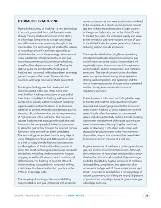 HYDRAULIC FRACTURING                                     numerous resources that were previously considered
                                                           to be unusable. As a result, unconventional natural
  Hydraulic fracturing, or fracking—a new technology       gas and oil have steadily become a larger portion
  to extract gas and oil from rock formations—is           of the gas and oil production in the United States.
  already making sizable differences in the ability        In the last ﬁve years, the increased supply and lower
  of oil and gas companies to extract natural gas          prices for natural gas have reduced the use of coal
  and oil from resources previously thought to be          in the United States for power generation, thereby
  inaccessible. The technology will enable the release     reducing carbon dioxide emissions.
  of natural gas and oil in sufﬁcient quantities to
  drive down the cost of those energy resources and        The major hurdle that fracking faces in reaching
  make substantial differences to the oil and gas          its full potential to develop nonconventional gas
  import requirements of countries using fracking,         and oil resources is the public concern that it will
  as well as their dependence on coal. During the          negatively impact the environment through water
  last ﬁve years the combined technologies of              contamination, seismic inducement, and methane
  fracking and horizontal drilling have been an energy     emissions. The fear of contamination of surface
  game-changer in the United States and other              water and groundwater during site preparation,
  countries with large reserves of shale gas and oil.      drilling, well completion, and operation and the
                                                           risk to water resources for all users in the watershed
  Fracking technology was ﬁrst developed and               are the primary environmental concerns of
  commercialized in the late 1940s. Since then             regulatory agencies.
  over 2 million fracking stimulations of gas and oil
  have been completed. In fracking well operators          Current research is focused on ﬁnding better ways
  pump a ﬂuid (usually water) mixed with propping          to handle and treat the large quantities of water
  agent (usually sand) and a dozen or so chemical          required and reducing signiﬁcantly the amount of
  additives to control physical characteristics, such as   water used in fracking by using wastewater or mine
  viscosity, pH, surface tension, and scale prevention,    water, liquids other than water, or compressed
  at high pressure into a well bore. The pressure          gases, including potentially carbon dioxide. Existing
  creates fractures that propagate through the rock        wastewater management techniques can mitigate
  formation; the propping holds the fractures open         water contamination by recycling the produced
  to allow the gas to ﬂow through the opened porous        water or disposing it into deep wells. Deep-well
  formation once the well has been completed.              disposal of produced water is the most common
  The technology has evolved from its early days of        disposal technique, but at times it has been linked
  using 750 gallons of ﬂuid and 400 pounds of sand         to seismic events in the area of a well site.
  in a well to today’s levels: fracking now uses over
  a million gallons of ﬂuid and 5 million pounds of        Fugitive emissions of methane, a potent greenhouse
  sand. The latest fracturing operations use computer      gas, are another environmental concern. Although
  simulations, modeling, and microseismic fracture         the combustion of natural gas produces less carbon
  mapping as well as tilt sensors, which monitor rock      dioxide than that of coal or fuel oil, that advantage
  deformations. For fracking to be most efﬁcient,          could be obviated by fugitive emissions of methane
  the technology is coupled with horizontal drilling,      during drilling, completion, and operation of an
  a technique that became standard practice in the         unconventional gas well. If these emissions are kept
  1980s in oil and gas wells.                              small (~1 percent of production), a net advantage of
                                                           natural gas remains, but if they are large (7-8 percent
  The coupling of fracking and horizontal drilling         of production), natural gas loses its greenhouse gas
  has provided oil and gas companies with access to        advantage over coal.



GLOBAL TRENDS 2030: ALTERNATIVE WORLDS | MEGATRENDS                                                                  37
 