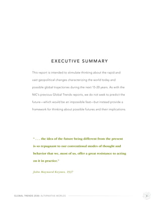 EXECUTIVE SUMMARY

             This report is intended to stimulate thinking about the rapid and

             vast geopolitical changes characterizing the world today and

             possible global trajectories during the next 15-20 years. As with the

             NIC’s previous Global Trends reports, we do not seek to predict the

             future—which would be an impossible feat—but instead provide a

             framework for thinking about possible futures and their implications.




             “ . . . the idea of the future being different from the present

             is so repugnant to our conventional modes of thought and

             behavior that we, most of us, offer a great resistance to acting

             on it in practice.”


             John Maynard Keynes, 1937




GLOBAL TRENDS 2030: ALTERNATIVE WORLDS                                               i
 