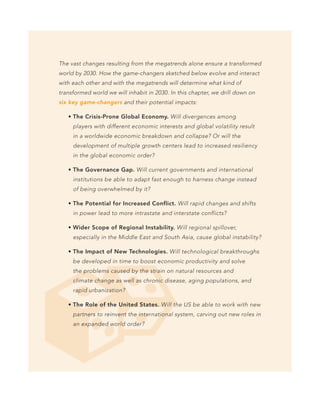 The vast changes resulting from the megatrends alone ensure a transformed
world by 2030. How the game-changers sketched below evolve and interact
with each other and with the megatrends will determine what kind of
transformed world we will inhabit in 2030. In this chapter, we drill down on
six key game-changers and their potential impacts:

     The Crisis-Prone Global Economy. Will divergences among
     players with different economic interests and global volatility result
     in a worldwide economic breakdown and collapse? Or will the
     development of multiple growth centers lead to increased resiliency
     in the global economic order?

     The Governance Gap. Will current governments and international
     institutions be able to adapt fast enough to harness change instead
     of being overwhelmed by it?

     The Potential for Increased Conflict. Will rapid changes and shifts
     in power lead to more intrastate and interstate conflicts?

     Wider Scope of Regional Instability. Will regional spillover,
     especially in the Middle East and South Asia, cause global instability?

     The Impact of New Technologies. Will technological breakthroughs
     be developed in time to boost economic productivity and solve
     the problems caused by the strain on natural resources and
     climate change as well as chronic disease, aging populations, and
     rapid urbanization?

     The Role of the United States. Will the US be able to work with new
     partners to reinvent the international system, carving out new roles in
     an expanded world order?
 