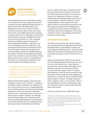 GAME-CHANGER 1                              into the “middle- income trap” (a situation in which
               THE CRISIS-PRONE                            per capita income does not increase to the level of
                                                           the world’s advanced economies). To avoid such an
               GLOBAL ECONOMY
                                                           outcome, the rising powers will need to consider
                                                           implementing wide-ranging changes to political and
The international economy will most likely continue        social institutions. Finally, the transition to a more
to be characterized by various regional and national       multipolar global economy brings its own risks,
economies moving at signiﬁcantly different speeds—a        which are likely to be particularly pronounced as the
pattern reinforced by the 2008 ﬁnancial crisis.            West’s grip is loosening and the emerging powers
Although growth rates may converge as China’s              are primarily focused on domestic development. In
economy, in particular, begins to slow, the contrast       the interim, international management of the system
between the current higher growth of the emerging          could falter as players with diverging interests fail to
economies and the slow or stagnating recoveries in the     cooperate with one another.
major developed economies exempliﬁes this trend—
at least for the next decade or so. The contrasting        THE PLIGHT OF THE WEST
speeds across different regional economies are
exacerbating global imbalances—which were one              The 2008 crisis and its long “tail” raise the prospect
of the contributing causes of the 2008 crisis—and          of an extended crisis that would undermine the social
straining governments and the international system.        and political fabric in many Western countries and
The key question is whether the divergences and            create long-term destabilizing effects. Historical studies
increased volatility will result in a global breakdown     indicate that recessions involving ﬁnancial crises tend
and collapse or whether the development of multiple        to be deeper and require recoveries that take twice as
growth centers will lead to increased resiliency. Future   long.a
political and economic crises are a real possibility in
the absence of concerted policy adjustments in the         McKinsey Global Institute’s (MGI’s) recent study of
major developed and developing economies.                  debt and deleveraging indicates that in the years since
                                                           the onset of the ﬁnancial crisis, “major [Western]
                                                           economies have only just begun deleveraging.” Total
“The 2008 crisis and its long ‘tail’ raise the
                                                           debt has actually grown for most major Western
 prospect of an extended crisis that would                 economies with the exception of the US, Australia,
 undermine the social and political fabric in              and South Korea, where the ratio of total debt to GDP
 many Western countries and create long-                   has declined. Previous episodes of deleveraging have
 term destabilizing effects.”                              taken close to a decade. The report concludes that this
                                                           pattern is likely to continue. “No single country has
Both developed and developing countries face stiff         all the conditions in place to revive growth.”b Most of
challenges to achieve a new “normalcy” or stability in     the leading Western countries could therefore suffer
the global economy. For the West, the challenge will       the consequences of low economic growth that lasts
be to ensure that the recent slow or stagnating growth     longer than a decade.
since the 2008 ﬁnancial crisis, driven by de-leveraging
(paying down debt), does not lead to a prolonged           A future rise in interest rates—highly likely under
slump or worse—more ﬁnancial crises. In the case of
many European countries and Japan, the challenge           a Mark Carney, “Growth in the Age of Deleveraging” speech to the
                                                           Empire Club of Canada/Canadian Club of Toronto, 12 December 2011,
also will involve ﬁnding ways to sustain growth in
                                                           available on Bank for International Settlements (BIS) website (www.bis.
the face of rapidly aging populations. For rising states   org); C.M. Reinhart and V.R.Reinhart, “After the Fall”, Macroeconomic
such as China and India, the main challenge involves       Challenges: The Decade Ahead, Federal Reserve Bank of Kansas City
                                                           2010, Economic Policy Symposium.
sustaining economic development and not falling            b See “Debt and Deleveraging: Uneven Progress on the Path to Growth,”
                                                           McKinsey Quarterly, January 2012.



GLOBAL TRENDS 2030: ALTERNATIVE WORLDS | GAME-CHANGERS                                                                               40
 