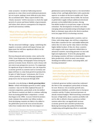 some scenarios—would see ballooning interest                                  globalization and technology lead to a two-tiered labor
payments at a time when social entitlement payments                           market of low- and high-skilled labor with a particular
are set to grow, making it more difﬁcult to pay down                          squeeze on workers at the low-to-middle end. If past
the accumulated debt.a Many experts believe that,                             experience, and economic theory holds, the increase
“drastic measures” will be necessary to check the rapid                       in global labor supply will put additional downward
growth of current and future liability of governments                         pressure on low-skilled labor incomes, forcing
and reduce their adverse consequences for long-term                           low-skilled workers to accept lower wages or become
growth and monetary stability.                                                redundant. The development of robotics and other
                                                                              emerging advanced manufacturing technologies is also
                                                                              likely to eliminate many jobs in the short-to-medium
“Most of the leading Western countries
                                                                              term (see pages 90-92 in technology section).
 could therefore suffer the consequences of
 low economic growth that lasts longer than                                   More advanced emerging market countries, such as
 a decade.”                                                                   China, with rising wages, also will face competition
                                                                              from other countries for low- and middle-skilled jobs
The key structural challenge—aging—underlying this                            unless they too move up the value chain to develop
negative economic outlook will impact Europe and                              higher skilled workers. If they do, these countries
Japan more but will have signiﬁcant effects on the                            will compete with more expensive skilled labor in
United States as well.                                                        advanced countries, increasing pressure on once-safe
                                                                              high-end employment. To level the playing ﬁeld,
Previous ﬁnancial and economic crises, such as the                            developing countries will have to dramatically improve
1930s’ Great Depression, hit when populations were                            labor productivity, which in many cases means
youthful, providing a demographic bonus during the                            shedding low-skilled workers, increasing skills, and
postwar economic boom. However, such a bonus will                             boosting automation.b
not exist in any prospective recovery. To compensate
for signiﬁcant drops in labor-force size, the hoped-for                       “A recent Oxford Economics study
economic growth in countries such as Germany and
Japan will have to come from growth in productivity.
                                                                               estimates that another one billion workers
In spite of “baby boomer” retirements, the US is in                            from developing countries are likely to be
a better position, with its working-age population                             added to the global labor pool in the next
projected to rise by 8 percent through 2030.                                   several decades.”

Ironically, even declining or slowly growing labor                            A relatively generous welfare system has cushioned
forces—which will dampen growth in richer, aging                              the blow to the unemployed, particularly in Europe,
countries—may not be fully employed because of                                for now. However, low economic growth rates,
external competition, particularly at the low-skilled                         rising pension liabilities, and debt crises in European
end. Western countries are likely to continue suffering                       countries and the US place increased pressure on
from increasing global labor competition—a trend                              already strained budgets. With borrowing constrained
that began in the 1980s. A recent Oxford Economics                            because of high debts, these countries probably will
study estimates that another one billion workers                              not be able to afford to ﬁnance generous welfare
from developing countries are likely to be added to                           systems unless they can signiﬁcantly increase
the global labor pool in the next several decades.                            economic growth rates and labor productivity.
Labor force studies show that the twin impacts of                             Reducing borrowing risks political blowback,
                                                                              complicating and lengthening efforts to undertake
a The source of this information is the Bank for International Settlements,
BIS Working Papers No 300, Stephen G. Cecchetti, M.S. Mohanty
and Fabrizio Zampolli, “The Future of Public Debt: Prospects and              b Drawn from Bruce Jones’ paper. “Labor and the Third Industrial
Implications,” March 2010.                                                    Revolution: The Employment Challenge,” 30 August 2011.



GLOBAL TRENDS 2030: ALTERNATIVE WORLDS | GAME-CHANGERS                                                                                           42
 