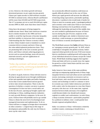 or two. However, the slower growth will mean              An economically difﬁcult transition could mean an
downward pressure on per capita income growth.            equally difﬁcult political one in the case of China.
China’s per capita income in 2020 will have reached       Slower per capita growth will increase the difﬁculty
$17,000 in nominal terms, whereas Brazil’s and Russia’s   of meeting rising expectations, potentially sparking
will be more than $23,000 and $27,000 respectively.       discontent. A political crisis would make it harder for
The G-7 economies are set to reach $64,000 per capita     China to meet its economic goals. A prolonged political
income (PPP) in 2020, more than three times China’s.      and economic crisis could cause China to turn inward,
                                                          blaming external forces for its problems at home.
China faces the prospect of being trapped in              Although the leadership and much of the middle class
middle-income status. Many Latin American countries       are now wedded to globalization because of China’s
faced a similar situation in the 1980s and were           success during the past 30 years, suspicion of the
unable to avoid the trap because of income inequality     outside world lingers and, similar to historical cases
and their inability to restructure their economies.       elsewhere, could reemerge as a powerful political
Understanding that the Chinese economy is likely          force if Chinese economic development stalls.
to slow, China’s leaders want to transition to a more
consumer-driven economy and move China up                 The World Bank assesses that India will join China as
the value-added industrial production chain. They         an “emerging economy growth pole” by 2025, which
are promoting S&T as the new economic growth              could help to strengthen the global economy. India’s
driver, and China is already achieving progress in        expected robust growth in the next 15-20 years means
sectors such as nanotechnology, stem-cell research,       that its contribution to global growth will surpass that
materials research, and new applications of               of any individual advanced economy except the United
existing technologies.                                    States. World Bank modeling suggests that together
                                                          China and India will serve as nearly twice the engine
                                                          for growth as of the United States and the euro zone
“India—by contrast—will remain a relatively
                                                          combined by 2025.a
 youthful country, continuing to beneﬁt from
 a demographic dividend.”                                 India, however, faces many of the same problems
                                                          and traps accompanying rapid growth as China: large
To achieve its goals, however, China will also need to    inequities between rural and urban sectors and within
develop its agricultural sector through establishment     society, increasing constraints on resources such as
of fair and equitable land rights and build a banking     food and water, and a need for greater investment in
sector that is more market-based and not geared           science and technology in order to continue to move
to favor state-owned enterprises. There is also the       its economy up a notch. India’s democracy provides it
question of whether a country can move to greater         with a safety valve for discontent in a way that China’s
consumption if it does not have a social safety net.      one-party rule does not. At the same time, regional
In the last 20 years, opening up brought capital and      tensions between India and many of its neighbors
technology to China, enabling domestic industries         could threaten India’s rise should such tensions
to catch up with Western companies. In the next 20        explode in conﬂict and confrontation. As with China,
years, Chinese ﬁrms will probably need to go outside      a sharp economic downturn—particularly propelled
China to obtain the next level of technological and       by a political or military crisis—could quickly have
managerial innovation and sophistication. To do so,       broader regional and global effects.
China will have to engage in foreign direct investment
in other countries— a logical step at this stage of       India—in contrast to China—will remain a relatively
development and possibly the only way for China to        youthful country, continuing to beneﬁt from a
move up the value chain.
                                                          a See Global Development Horizons 2011: Multipolarity: The New
                                                          Global Economy, The World Bank 2011.



GLOBAL TRENDS 2030: ALTERNATIVE WORLDS | GAME-CHANGERS                                                                     45
 