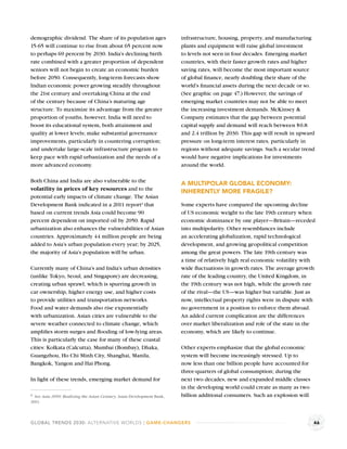 demographic dividend. The share of its population ages                  infrastructure, housing, property, and manufacturing
15-65 will continue to rise from about 65 percent now                   plants and equipment will raise global investment
to perhaps 69 percent by 2030. India’s declining birth                  to levels not seen in four decades. Emerging market
rate combined with a greater proportion of dependent                    countries, with their faster growth rates and higher
seniors will not begin to create an economic burden                     saving rates, will become the most important source
before 2050. Consequently, long-term forecasts show                     of global ﬁnance, nearly doubling their share of the
Indian economic power growing steadily throughout                       world’s ﬁnancial assets during the next decade or so.
the 21st century and overtaking China at the end                        (See graphic on page 47.) However, the savings of
of the century because of China’s maturing age                          emerging market countries may not be able to meet
structure. To maximize its advantage from the greater                   the increasing investment demands. McKinsey &
proportion of youths, however, India will need to                       Company estimates that the gap between potential
boost its educational system, both attainment and                       capital supply and demand will reach between $0.8
quality at lower levels; make substantial governance                    and 2.4 trillion by 2030. This gap will result in upward
improvements, particularly in countering corruption;                    pressure on long-term interest rates, particularly in
and undertake large-scale infrastructure program to                     regions without adequate savings. Such a secular trend
keep pace with rapid urbanization and the needs of a                    would have negative implications for investments
more advanced economy.                                                  around the world.

Both China and India are also vulnerable to the                         A MULTIPOLAR GLOBAL ECONOMY:
volatility in prices of key resources and to the
                                                                        INHERENTLY MORE FRAGILE?
potential early impacts of climate change. The Asian
Development Bank indicated in a 2011 reporta that                       Some experts have compared the upcoming decline
based on current trends Asia could become 90                            of US economic weight to the late 19th century when
percent dependent on imported oil by 2050. Rapid                        economic dominance by one player—Britain—receded
urbanization also enhances the vulnerabilities of Asian                 into multipolarity. Other resemblances include
countries. Approximately 44 million people are being                    an accelerating globalization, rapid technological
added to Asia’s urban population every year; by 2025,                   development, and growing geopolitical competition
the majority of Asia’s population will be urban.                        among the great powers. The late 19th century was
                                                                        a time of relatively high real economic volatility with
Currently many of China’s and India’s urban densities                   wide ﬂuctuations in growth rates. The average growth
(unlike Tokyo, Seoul, and Singapore) are decreasing,                    rate of the leading country, the United Kingdom, in
creating urban sprawl, which is spurring growth in                      the 19th century was not high, while the growth rate
car ownership, higher energy use, and higher costs                      of the rival—the US—was higher but variable. Just as
to provide utilities and transportation networks.                       now, intellectual property rights were in dispute with
Food and water demands also rise exponentially                          no government in a position to enforce them abroad.
with urbanization. Asian cities are vulnerable to the                   An added current complication are the differences
severe weather connected to climate change, which                       over market liberalization and role of the state in the
ampliﬁes storm surges and ﬂooding of low-lying areas.                   economy, which are likely to continue.
This is particularly the case for many of these coastal
cities: Kolkata (Calcutta), Mumbai (Bombay), Dhaka,                     Other experts emphasize that the global economic
Guangzhou, Ho Chi Minh City, Shanghai, Manila,                          system will become increasingly stressed. Up to
Bangkok, Yangon and Hai Phong.                                          now less than one billion people have accounted for
                                                                        three-quarters of global consumption; during the
In light of these trends, emerging market demand for                    next two decades, new and expanded middle classes
                                                                        in the developing world could create as many as two
a See Asia 2050: Realizing the Asian Century, Asian Development Bank,   billion additional consumers. Such an explosion will
2011.



GLOBAL TRENDS 2030: ALTERNATIVE WORLDS | GAME-CHANGERS                                                                         46
 
