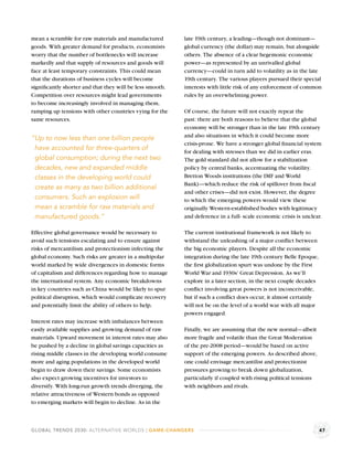 mean a scramble for raw materials and manufactured        late 19th century, a leading—though not dominant—
goods. With greater demand for products, economists       global currency (the dollar) may remain, but alongside
worry that the number of bottlenecks will increase        others. The absence of a clear hegemonic economic
markedly and that supply of resources and goods will      power—as represented by an unrivalled global
face at least temporary constraints. This could mean      currency—could in turn add to volatility as in the late
that the durations of business cycles will become         19th century. The various players pursued their special
signiﬁcantly shorter and that they will be less smooth.   interests with little risk of any enforcement of common
Competition over resources might lead governments         rules by an overwhelming power.
to become increasingly involved in managing them,
ramping up tensions with other countries vying for the    Of course, the future will not exactly repeat the
same resources.                                           past: there are both reasons to believe that the global
                                                          economy will be stronger than in the late 19th century
                                                          and also situations in which it could become more
“Up to now less than one billion people
                                                          crisis-prone. We have a stronger global ﬁnancial system
 have accounted for three-quarters of                     for dealing with stresses than we did in earlier eras.
 global consumption; during the next two                  The gold standard did not allow for a stabilization
 decades, new and expanded middle                         policy by central banks, accentuating the volatility.
 classes in the developing world could                    Bretton Woods institutions (the IMF and World
                                                          Bank)—which reduce the risk of spillover from ﬁscal
 create as many as two billion additional
                                                          and other crises—did not exist. However, the degree
 consumers. Such an explosion will                        to which the emerging powers would view these
 mean a scramble for raw materials and                    originally Western-established bodies with legitimacy
 manufactured goods.”                                     and deference in a full- scale economic crisis is unclear.

Effective global governance would be necessary to         The current institutional framework is not likely to
avoid such tensions escalating and to ensure against      withstand the unleashing of a major conﬂict between
risks of mercantilism and protectionism infecting the     the big economic players. Despite all the economic
global economy. Such risks are greater in a multipolar    integration during the late 19th century Belle Epoque,
world marked by wide divergences in domestic forms        the ﬁrst globalization spurt was undone by the First
of capitalism and differences regarding how to manage     World War and 1930s’ Great Depression. As we’ll
the international system. Any economic breakdowns         explore in a later section, in the next couple decades
in key countries such as China would be likely to spur    conﬂict involving great powers is not inconceivable,
political disruption, which would complicate recovery     but if such a conﬂict does occur, it almost certainly
and potentially limit the ability of others to help.      will not be on the level of a world war with all major
                                                          powers engaged.
Interest rates may increase with imbalances between
easily available supplies and growing demand of raw       Finally, we are assuming that the new normal—albeit
materials. Upward movement in interest rates may also     more fragile and volatile than the Great Moderation
be pushed by a decline in global savings capacities as    of the pre-2008 period—would be based on active
rising middle classes in the developing world consume     support of the emerging powers. As described above,
more and aging populations in the developed world         one could envisage mercantilist and protectionist
begin to draw down their savings. Some economists         pressures growing to break down globalization,
also expect growing incentives for investors to           particularly if coupled with rising political tensions
diversify. With long-run growth trends diverging, the     with neighbors and rivals.
relative attractiveness of Western bonds as opposed
to emerging markets will begin to decline. As in the



GLOBAL TRENDS 2030: ALTERNATIVE WORLDS | GAME-CHANGERS                                                             47
 