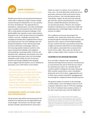 GAME-CHANGER 2                              which we expect to continue, if not accelerate in
              THE GOVERNANCE GAP                          some cases—are both affected by and drivers of new
                                                          governance structures. Both social science theory
                                                          and recent history—the Color Revolutions and the
Whether governments and international institutions        Arab Spring—support the idea that with maturing
will be able to adapt fast enough to harness change       age structures, greater educational levels, and rising
instead of being overwhelmed by it is a key question      incomes, political liberalization and democracy
for future developments. The rapid advances in            are nurtured and advance. However, the extended
information, communications, and other technologies       transition to full democracy is much more stable and
argue for publics and institutions that will be better    long-lasting when youth bulges begin to decline and
able to tackle global and regional challenges. If the     incomes are higher.
global middle class expands as many experts project,
demand for rule of law and government accountability      Two conditions can increase the prospects for
is likely to increase. Challenges associated with         instability: First, studies have shown that countries
managing increasing urban conglomerations will tax        moving through the mid-range between autocracy and
governing structures, but such challenges also will       democracy have a proven record of high instability.
prompt development of more effective governing            Second, countries that have a government system that
structures and smarter technologies. However,             is highly inconsistent with their level of development
the increasing number of players needed to solve          in other spheres, particularly their economic levels,
major transnational challenges will complicate            tend to be less stable. These same two risk factors
decisionmaking. A growing number of diverse and           apply to a large number of the countries in the world.
dissimilar state, subnational, and nonstate actors will
play important governance roles in an increasingly        COUNTRIES IN THE AWKWARD MID-RANGE
multipolar world. Finally, the lack of consensus
between and among established and emerging                If we use Polity’s 20-point scalea and deﬁne the
powers suggests that the baseline case for multilateral   awkward mid-range between autocracy and democracy
governance out to 2030 will be at best limited.           as scores between ﬁve and 15 (with autocracy below
                                                          ﬁve and democracy above 15), currently about 50
                                                          countries qualify as falling into this major risk group.
“The rapid advances in information,
                                                          Most countries remain below a more consolidated
 communications, and other technologies                   democratic level of 18 or above, suggesting that even
 argue for publics and institutions that                  in 2030, many countries will still be zig-zagging their
 will be better able to tackle global and                 way through the complicated democratization process.
 regional challenges . . . However, the
                                                          The greatest number of countries in the mid-range
 increasing number of powers needed to
                                                          in 2030 is likely to be in Sub-Saharan Africa (23 of 45
 solve a major transnational challenge will               countries), followed by Asia (17 of 59 total, including
 complicate decisionmaking.”                              ﬁve of the 11 Southeast Asian countries and four of
                                                          the nine Central Asian ones), then the Middle East
GOVERNANCE STARTS AT HOME: RISKS
AND OPPORTUNITIES
                                                          a The Polity data series is a widely used data series in political
                                                          science research. It measures along a 20-point scale regime authority
The governance gap will be most pronounced at the
                                                          characteristics and transitions for all independent states with greater
domestic level and driven by the rapid political and      than 500,000 total population and covers the years 1800–2006. Polity’s
social changes. The advances over the past couple         conclusions about a state’s level of democracy are based on an evaluation
                                                          of that state’s competitiveness of political participation, openness and
decades in health, educational levels, and income—        competitiveness of executive recruitment, and constraints on the chief
                                                          executive.



GLOBAL TRENDS 2030: ALTERNATIVE WORLDS | GAME-CHANGERS                                                                                48
 