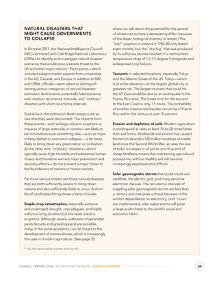 NATURAL DISASTERS THAT                                   where we talk about the potential for the spread
  MIGHT CAUSE GOVERNMENTS                                  of wheat rust to have a devastating effect because
  TO COLLAPSE                                              of the lesser biological diversity of wheat.) The
                                                           “Laki” eruption in Iceland in 1783-84 only lasted
  In October 2011, the National Intelligence Council       eight months, but the “dry fog” that was produced
  (NIC) partnered with Oak Ridge National Laboratory       by its sulfurous plumes resulted in a hemispheric
  (ORNL) to identify and investigate natural disaster      temperature drop of 1.0-1.5 degree Centigrade and
  scenarios that would pose a severe threat to the         widespread crop failures.
  US and other major nations.a Participants—which
  included subject-matter experts from universities        Tsunamis in selected locations, especially Tokyo
  in the US, Canada, and Europe in addition to NIC         and the Atlantic Coast of the US. Tokyo—which
  and ORNL ofﬁcials—were asked to distinguish              is at a low elevation—is the largest global city at
  among various categories of natural disasters:           greatest risk. The largest tsunami that could hit
  extinction-level events; potentially fatal scenarios     the US East would be due to an earthquake in the
  with medium recurrence intervals; and “ordinary”         Puerto Rico area. The travel time for the tsunami
  disasters with short recurrence intervals.               to the East Coast is only 1.5 hours. The probability
                                                           of another massive earthquake occurring in Puerto
  Scenarios in the extinction-level category are so        Rico within this century is over 10 percent.
  rare that they were discounted. The impacts from
  these events—such as large volcanic eruptions or         Erosion and depletion of soils. Modern agriculture
  impacts of large asteroids or comets—are likely to       is eroding soil at rates at least 10-to-20 times faster
  be minimal because something else—such as major          than soil forms. Worldwide soil erosion has caused
  military defeat or economic collapse— is far more        farmers to abandon 430 million hectares of arable
  likely to bring down any great nation or civilization.   land since the Second World War, an area the size
  At the other end, “ordinary” disasters—which             of India. Increases in oil prices and thus end of
  typically cause high mortality and substantial human     cheap fertilizers means that maintaining agricultural
  misery and therefore warrant major prevention and        productivity without healthy soil will become
  recovery efforts—do not present a major threat to        increasingly expensive and difﬁcult.
  the foundations of nations or human society.
                                                           Solar geomagnetic storms that could knock out
  Far more serious threats are those natural disasters     satellites, the electric grid, and many sensitive
  that are both sufﬁciently severe to bring down           electronic devices. The recurrence intervals of
  nations and also sufﬁciently likely to occur. A short    crippling solar geomagnetic storms are less than
  list of candidates ﬁtting these criteria includes:       a century and now pose a threat because of the
                                                           world’s dependence on electricity. Until “cures”
  Staple-crop catastrophes, especially extreme             are implemented, solar super-storms will pose
  and prolonged drought, crop plagues, and highly          a large-scale threat to the world’s social and
  sulfurous long-duration but low-level volcanic           economic fabric.
  eruptions. Although severe outbreaks of generalist
  pests (locusts and grasshoppers) are possible,
  many of the worst epidemics can be traced to the
  development of monocultures, which is increasingly
  the case in modern agriculture. (See page 35

  a The full report will be available from the NIC.




GLOBAL TRENDS 2030: ALTERNATIVE WORLDS | GAME-CHANGERS                                                               49
 