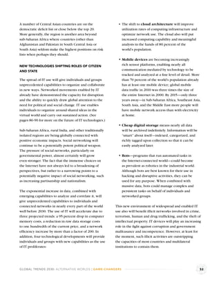 A number of Central Asian countries are on the                 The shift to cloud architecture will improve
democratic deﬁcit list or close below the top 20.              utilization rates of computing infrastructure and
More generally, the region is another area beyond              optimize network use. The cloud also will put
sub-Saharan Africa where countries (other than                 increased computing capability and meaningful
Afghanistan and Pakistan in South Central Asia or              analysis in the hands of 80 percent of the
South Asia) seldom make the highest positions on risk          world’s population.
lists when perhaps they should.
                                                               Mobile devices are becoming increasingly
NEW TECHNOLOGIES SHIFTING ROLES OF CITIZEN                     rich sensor platforms, enabling nearly all
AND STATE                                                      communication mediated by technology to be
                                                               tracked and analyzed at a ﬁne level of detail. More
The spread of IT use will give individuals and groups          than 70 percent of the world’s population already
unprecedented capabilities to organize and collaborate         has at least one mobile device; global mobile
in new ways. Networked movements enabled by IT                 data trafﬁc in 2010 was three times the size of
already have demonstrated the capacity for disruption          the entire Internet in 2000. By 2015—only three
and the ability to quickly draw global attention to the        years away—in Sub-Saharan Africa, Southeast Asia,
need for political and social change. IT use enables           South Asia, and the Middle East more people will
individuals to organize around shared ideas in the             have mobile network access than with electricity
virtual world and carry out sustained action. (See             at home.
pages 86-90 for more on the future of IT technologies.)
                                                               Cheap digital storage means nearly all data
Sub-Saharan Africa, rural India, and other traditionally       will be archived indeﬁnitely. Information will be
isolated regions are being globally connected with             “smart” about itself—indexed, categorized, and
positive economic impacts. Social networking will              richly tagged upon collection so that it can be
continue to be a potentially potent political weapon.          easily analyzed later.
The pressure of social networks, particularly on
governmental power, almost certainly will grow                 Bots—programs that run automated tasks in
even stronger. The fact that the immense choices on            the Internet-connected world—could become
the Internet have not always led to a broadening of            as prevalent as robotics in the industrial world.
perspectives, but rather to a narrowing points to a            Although bots are best known for their use in
potentially negative impact of social networking, such         hacking and disruptive activities, they can be
as increasing partisanship and nationalism.                    used for any purpose. When combined with
                                                               massive data, bots could manage complex and
The exponential increase in data, combined with                persistent tasks on behalf of individuals and
emerging capabilities to analyze and correlate it, will        networked groups.
give unprecedented capabilities to individuals and
connected networks in nearly every part of the world       This new environment of widespread and enabled IT
well before 2030. The use of IT will accelerate due to     use also will beneﬁt illicit networks involved in crime,
three projected trends: a 95 percent drop in computer      terrorism, human and drug trafﬁcking, and the theft of
memory costs, a reduction in raw data storage costs        intellectual property. IT devices will play an increasing
to one hundredth of the current price, and a network       role in the ﬁght against corruption and government
efﬁciency increase by more than a factor of 200. In        malfeasance and incompetence. However, at least for
addition, four technological developments will provide     the moment, such illicit activities are outstripping
individuals and groups with new capabilities as the use    the capacities of most countries and multilateral
of IT proliferates:                                        institutions to contain them.




GLOBAL TRENDS 2030: ALTERNATIVE WORLDS | GAME-CHANGERS                                                             52
 