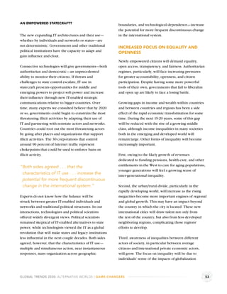 AN EMPOWERED STATECRAFT?                                   boundaries, and technological dependence—increase
                                                           the potential for more frequent discontinuous change
The new expanding IT architectures and their use—          in the international system.
whether by individuals and networks or states—are
not deterministic. Governments and other traditional       INCREASED FOCUS ON EQUALITY AND
political institutions have the capacity to adapt and
                                                           OPENNESS
gain inﬂuence and clout.
                                                           Newly empowered citizens will demand equality,
Connective technologies will give governments—both         open access, transparency, and fairness. Authoritarian
authoritarian and democratic—an unprecedented              regimes, particularly, will face increasing pressures
ability to monitor their citizens. If threats and          for greater accountability, openness, and citizen
challenges to state control escalate, IT use in            participation. Despite having some more powerful
statecraft presents opportunities for middle and           tools of their own, governments that fail to liberalize
emerging powers to project soft power and increase         and open up are likely to face a losing battle.
their inﬂuence through new IT-enabled strategic
communications relative to bigger countries. Over          Growing gaps in income and wealth within countries
time, many experts we consulted believe that by 2020       and between countries and regions has been a side
or so, governments could begin to constrain the most       effect of the rapid economic transformation for some
threatening illicit activities by adapting their use of    time. During the next 15-20 years, some of this gap
IT and partnering with nonstate actors and networks.       will be reduced with the rise of a growing middle
Countries could root out the most threatening actors       class, although income inequalities in many societies
by going after places and organizations that support       both in the emerging and developed world will
illicit activities. The 30 corporations that control       remain large. Other forms of inequality will become
around 90 percent of Internet trafﬁc represent             increasingly important.
chokepoints that could be used to enforce bans on
illicit activity.                                          First, owing to the likely growth of revenues
                                                           dedicated to funding pensions, health-care, and other
                                                           entitlements in the West to care for aging populations,
“Both sides agreed . . . that the
                                                           younger generations will feel a growing sense of
 characteristics of IT use . . . increase the              inter-generational inequality.
 potential for more frequent discontinuous
 change in the international system.”                      Second, the urban/rural divide, particularly in the
                                                           rapidly developing world, will increase as the rising
Experts do not know how the balance will be                megacities become more important engines of regional
struck between greater IT-enabled individuals and          and global growth. This may have an impact beyond
networks and traditional political structures. In our      the country in which the city is located. These new
interactions, technologists and political scientists       international cities will draw talent not only from
offered widely divergent views. Political scientists       the rest of the country, but also from less developed
remained skeptical of IT-enabled alternatives to state     neighboring regions, complicating those regions’
power, while technologists viewed the IT as a global       efforts to develop.
revolution that will make states and legacy institutions
less inﬂuential in the next couple decades. Both sides     Third, awareness of inequalites between different
agreed, however, that the characteristics of IT use—       actors of society, in particular between average
multiple and simultaneous action, near instantaneous       citizens and international private economic actors,
responses, mass organization across geographic             will grow. The focus on inequality will be due to
                                                           individuals’ sense of the impacts of globalization



GLOBAL TRENDS 2030: ALTERNATIVE WORLDS | GAME-CHANGERS                                                               53
 