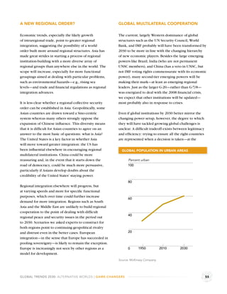 A NEW REGIONAL ORDER?                                     GLOBAL MULTILATERAL COOPERATION

Economic trends, especially the likely growth             The current, largely Western dominance of global
of intraregional trade, point to greater regional         structures such as the UN Security Council, World
integration, suggesting the possibility of a world        Bank, and IMF probably will have been transformed by
order built more around regional structures. Asia has     2030 to be more in line with the changing hierarchy
made great strides in starting a process of regional      of new economic players. Besides the large emerging
institution-building with a more diverse array of         powers like Brazil, India (who are not permanent
regional groups than anywhere else in the world. The      UNSC members), and China (has a veto in UNSC, but
scope will increase, especially for more functional       not IMF voting rights commensurate with its economic
groupings aimed at dealing with particular problems,      power), many second-tier emerging powers will be
such as environmental hazards—e.g., rising sea            making their mark—at least as emerging regional
levels—and trade and ﬁnancial regulations as regional     leaders. Just as the larger G-20—rather than G-7/8—
integration advances.                                     was energized to deal with the 2008 ﬁnancial crisis,
                                                          we expect that other institutions will be updated—
It is less clear whether a regional collective security   most probably also in response to crises.
order can be established in Asia. Geopolitically, some
Asian countries are drawn toward a Sino-centric           Even if global institutions by 2030 better mirror the
system whereas many others strongly oppose the            changing power setup, however, the degree to which
expansion of Chinese inﬂuence. This diversity means       they will have tackled growing global challenges is
that it is difﬁcult for Asian countries to agree on an    unclear. A difﬁcult tradeoff exists between legitimacy
answer to the most basic of questions: what is Asia?      and efﬁciency: trying to ensure all the right countries
The United States is a key factor in whether Asia         are represented when a decision is taken—at the
will move toward greater integration: the US has
been inﬂuential elsewhere in encouraging regional           GLOBAL POPULATION IN URBAN AREAS
multilateral institutions. China could be more
reassuring and, in the event that it starts down the            Percent urban
road of democracy, could be much more persuasive,               100
particularly if Asians develop doubts about the
credibility of the United States’ staying power.
                                                                80
Regional integration elsewhere will progress, but
at varying speeds and more for speciﬁc functional
purposes, which over time could further increase
                                                                60
demand for more integration. Regions such as South
Asia and the Middle East are unlikely to build regional
cooperation to the point of dealing with difﬁcult
                                                                40
regional peace and security issues in the period out
to 2030. Scenarios we asked experts to construct for
both regions point to continuing geopolitical rivalry
and distrust even in the better cases. European                 20
integration—in the sense that Europe has succeeded in
pooling sovereignty—is likely to remain the exception.
Europe is increasingly not seen by other regions as a           0      1950           2010       2030
model for development.
                                                          Source: McKinsey Company.




GLOBAL TRENDS 2030: ALTERNATIVE WORLDS | GAME-CHANGERS                                                              55
 