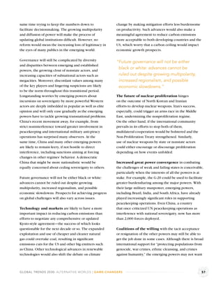 same time trying to keep the numbers down to             change by making mitigation efforts less burdensome
facilitate decisionmaking. The growing multipolarity     on productivity. Such advances would also make a
and diffusion of power will make the process of          meaningful agreement to reduce carbon emissions
updating global institutions difﬁcult. However, no       more acceptable to both developing countries and the
reform would mean the increasing loss of legitimacy in   US, which worry that a carbon ceiling would impact
the eyes of many publics in the emerging world.          economic growth prospects.

Governance will still be complicated by diversity        “Future governance will not be either
and disparities between emerging and established
powers, the growing clout of nonstate actors, and
                                                          black or white: advances cannot be
increasing capacities of subnational actors such as       ruled out despite growing multipolarity,
megacities. Moreover, discordant values among many        increased regionalism, and possible
of the key players and lingering suspicions are likely    economic slowdowns.”
to be the norm throughout this transitional period.
Longstanding worries by emerging powers about            The future of nuclear proliferation hinges
incursions on sovereignty by more powerful Western       on the outcome of North Korean and Iranian
actors are deeply imbedded in popular as well as elite   efforts to develop nuclear weapons. Iran’s success,
opinion and will only ease gradually as the emerging     especially, could trigger an arms race in the Middle
powers have to tackle growing transnational problems.    East, undermining the nonproliferation regime.
China’s recent movement away, for example, from          On the other hand, if the international community
strict noninterference toward greater involvement in     prevails in its efforts to stop both of them,
peacekeeping and international military anti-piracy      multilateral cooperation would be bolstered and the
operations has surprised many observers. At the          Non-Proliferation Treaty strengthened. Similarly,
same time, China and many other emerging powers          use of nuclear weapons by state or nonstate actors
are likely to remain leery, if not hostile to direct     could either encourage or discourage proliferation
interference, including sanctions aiming at forcing      depending on how events unfolded.
changes in other regimes’ behavior. A democratic
China that might be more nationalistic would be          Increased great power convergence in combating
equally concerned about ceding sovereignty to others.    the challenges of weak and failing states is conceivable,
                                                         particularly when the interests of all the powers is at
Future governance will not be either black or white:     stake. For example, the G-20 could be used to facilitate
advances cannot be ruled out despite growing             greater burdensharing among the major powers. With
multipolarity, increased regionalism, and possible       their large military manpower, emerging powers,
economic slowdowns. Prospects for achieving progress     including Brazil, India, and South Africa, have already
on global challenges will also vary across issues.       played increasingly signiﬁcant roles in supporting
                                                         peacekeeping operations. Even China, a country
Technology and markets are likely to have a more         that once criticized UN peacekeeping operations as
important impact in reducing carbon emissions than       interference with national sovereignty, now has more
efforts to negotiate any comprehensive or updated        than 2,000 forces deployed.
Kyoto-style agreement—the success of which looks
questionable for the next decade or so. The expanded     Coalitions of the willing with the tacit acceptance
exploitation and use of cheaper and cleaner natural      or resignation of the other powers may still be able to
gas could overtake coal, resulting in signiﬁcant         get the job done in some cases. Although there is broad
emissions cuts for the US and other big emitters such    international support for “protecting populations from
as China. Other technological advances in renewable      genocide, war crimes, ethnic cleansing, and crimes
technologies would also shift the debate on climate      against humanity,” the emerging powers may not want



GLOBAL TRENDS 2030: ALTERNATIVE WORLDS | GAME-CHANGERS                                                          57
 