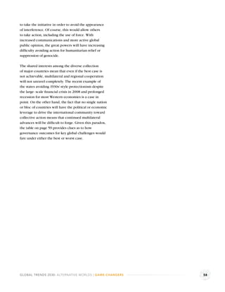 to take the initiative in order to avoid the appearance
of interference. Of course, this would allow others
to take action, including the use of force. With
increased communications and more active global
public opinion, the great powers will have increasing
difﬁculty avoiding action for humanitarian relief or
suppression of genocide.

The shared interests among the diverse collection
of major countries mean that even if the best case is
not achievable, multilateral and regional cooperation
will not unravel completely. The recent example of
the states avoiding 1930s’-style protectionism despite
the large- scale ﬁnancial crisis in 2008 and prolonged
recession for most Western economies is a case in
point. On the other hand, the fact that no single nation
or bloc of countries will have the political or economic
leverage to drive the international community toward
collective action means that continued multilateral
advances will be difﬁcult to forge. Given this paradox,
the table on page 59 provides clues as to how
governance outcomes for key global challenges would
fare under either the best or worst case.




GLOBAL TRENDS 2030: ALTERNATIVE WORLDS | GAME-CHANGERS     58
 