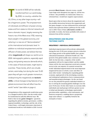 T
           he world of 2030 will be radically           potential Black Swans—discrete events—would
           transformed from our world today.            cause large-scale disruption (see page xi). All but two
                                                        of these—the possibility of a democratic China or a
           By 2030, no country—whether the              reformed Iran—would have negative repercussions.
US, China, or any other large country—will
                                                        Based upon what we know about the megatrends and
be a hegemonic power. The empowerment                   the possible interactions between the megatrends and
of individuals and diffusion of power among             the game-changers, we have delineated four archetypal
                                                        futures that represent distinct pathways for the world
states and from states to informal networks will        out to 2030. None of these alternative worlds is
have a dramatic impact, largely reversing the           inevitable. In reality, the future probably will consist of
                                                        elements from all the scenarios.
historic rise of the West since 1750, restoring
Asia’s weight in the global economy, and                MEGATRENDS AND RELATED
                                                        TECTONIC SHIFTS
ushering in a new era of “democratization”
at the international and domestic level. In             MEGATREND 1: INDIVIDUAL EMPOWERMENT

addition to individual empowerment and the              Individual empowerment will accelerate substantially
diffusion of state power, we believe that two           during the next 15-20 years owing to poverty reduction
                                                        and a huge growth of the global middle class, greater
other megatrends will shape our world out to            educational attainment, and better health care. The
2030: demographic patterns, especially rapid            growth of the global middle class constitutes a tectonic
                                                        shift: for the ﬁrst time, a majority of the world’s
aging; and growing resource demands which,              population will not be impoverished, and the middle
in the cases of food and water, might lead to           classes will be the most important social and economic
                                                        sector in the vast majority of countries around the
scarcities. These trends, which are virtually           world. Individual empowerment is the most important
certain, exist today, but during the next 15-20         megatrend because it is both a cause and effect of
                                                        most other trends—including the expanding global
years they will gain much greater momentum.             economy, rapid growth of the developing countries,
Underpinning the megatrends are tectonic                and widespread exploitation of new communications
                                                        and manufacturing technologies. On the one hand,
shifts—critical changes to key features of our          we see the potential for greater individual initiative as
global environment that will affect how the             key to solving the mounting global challenges over the
                                                        next 15-20 years. On the other hand, in a tectonic shift,
world “works” (see table on page v).                    individuals and small groups will have greater access
                                                        to lethal and disruptive technologies (particularly
Extrapolations of the megatrends would alone point      precision-strike capabilities, cyber instruments, and
to a changed world by 2030—but the world could          bioterror weaponry), enabling them to perpetrate
be transformed in radically different ways. We          large-scale violence—a capability formerly the
believe that six key game-changers—questions            monopoly of states.
regarding the global economy, governance, conﬂict,
regional instability, technology, and the role of the
United States—will largely determine what kind of
transformed world we will inhabit in 2030. Several



GLOBAL TRENDS 2030: ALTERNATIVE WORLDS                                                                            iii
 