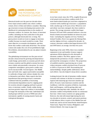 GAME-CHANGER 3                                INTRASTATE CONFLICT: CONTINUED
                                                             DECLINE
               THE POTENTIAL FOR
               INCREASED CONFLICT
                                                             As we have noted, since the 1970s, roughly 80 percent
                                                             of all armed civil and ethnic conﬂicts (with 25 or
Historical trends over the past two decades show             more battle-related deaths per year) have originated in
fewer major armed conﬂicts and, where conﬂicts               countries with youthful age structures—a population
remain, fewer civilian and military casualties. Maturing     with a median age of 25 years or less. Wherever civil
age structures in many developing states point to the        and ethnic wars have emerged, they have tended to
likelihood of continuing declines in the number of           persist. The average intrastate conﬂict that began
intrastate conﬂicts. In contrast, the chance of interstate   between 1970 and 1999 continued without a one-year
conﬂict, including one that could draw in the great          break in battle-associated fatalities for about six years.
powers, although historically low, is rising. The            Some—including the Angolan civil war, Northern
great powers would not want to engage in interstate          Ireland Troubles, Peru’s war against the Shining Path,
conﬂict because too much would be at stake. Their            and the Afghan civil war—endured for decades. In
main objective is economic development, and they             contrast, interstate conﬂicts that began between 1970
know that conﬂict could easily derail that. The nuclear      and 1999 lasted, on average, less than two years.
context also makes the cost of war prohibitively high.
Nevertheless, miscalculation by any one player remains       Beginning in the early 1990s, there was a marked
a possibility.                                               expansion in size and number of peace support
                                                             operations (PSOs) deployed in the aftermath of
The globalizing environment over the past several            intrastate conﬂicts. The PSOs, appear to have
decades characterized by growing interdependence             dampened the persistence of some conﬂicts and
could change, particularly as economic growth slows          prevented the reemergence of others. The proportion
in many countries and the global economy becomes             of youthful countries experiencing one or more
more volatile and potentially crisis-prone. In a more        violent intrastate conﬂicts declined from 25 percent
competitive atmosphere, great power conﬂict may              in 1995 to 15 percent in 2005. Peacemaking and
not be inconceivable. Several regions—the Middle             nation-building—despite public ambivalence about
East and South Asia—appear particularly susceptible          such efforts—has also helped to keep down casualties.
to outbreaks of large-scale violence despite the costs
to themselves and others. Many experts also have             Looking forward, the risk of intrastate conﬂict almost
hypothesized that growing resource constraints               certainly will continue to decline in countries and
combined with the possibility of increasing                  regions with maturing age structures (median age
environmental degradation may be a tipping point             above 25 years). Latin American countries and the
for societies already struggling and lead to greater         Caribbean—with the exception of Bolivia, Guatemala,
intra- or interstate conﬂict. Finally, unlike during         Haiti, and Paraguay—will be getting older and
previous periods, large-scale violence is increasingly       therefore lowering their risks. Similarly, the risk of
no longer the monopoly of the state. Individuals and         intrastate conﬂicts will probably decline in continental
small groups will have access to WMD and cyber               East Asia—where many countries are aging quickly.
instruments capable of causing massive harm and              However, the risk will remain high during the next
widespread disruption.                                       two decades in western, central, and eastern portions
                                                             of Sub-Saharan Africa; in parts of the Middle East and
                                                             South Asia; and in several Asian-Paciﬁc island hotspots:
                                                             Timor Leste, Papua New Guinea, Philippines, and
                                                             Solomon Islands. (See map on page 22.)




GLOBAL TRENDS 2030: ALTERNATIVE WORLDS | GAME-CHANGERS                                                                59
 