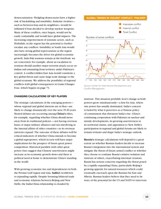 democratization. Fledgling democracies have a higher         GLOBAL TRENDS IN VIOLENT CONFLICT, 1946-2009
risk of backsliding and instability. Endemic rivalries—
such as between Iran and its neighbors—would be                                                                    Interstate conﬂict
inﬂamed if Iran decided to develop nuclear weapons.                                                                Internal conﬂict
Many of these conﬂicts, once begun, would not be                                                                   Total Conﬂict
easily containable and would have global impacts. The       Number of active conflicts
increasing empowerment of nonstate actors, such as          40

Hizballah, in the region has the potential to further
                                                            35
escalate any conﬂicts. Instability in South Asia would
also have strong global repercussions as the region         30


increasingly becomes the driver for global economic         25

growth. Indo-Pak tensions remain at the forefront: we
                                                            20
are concerned, for example, about an escalation in
tensions should another major terrorist attack occur on     15


Indian soil emanating from territory under Pakistan’s       10

control. A conﬂict-ridden East Asia would constitute a
                                                            5
key global threat and cause large-scale damage to the
global economy. We address the possibility of regional      0    1950   1955   1960   1965   1970   1975   1980   1985   1990   1995   2000   2005


conﬂicts with global consequences in Game-Changer
                                                           Source: Center for International Development and
Four, which begins on page 73.                             Conﬂict Management.


CHANGING CALCULATIONS OF KEY PLAYERS
                                                           mistrust. This situation probably won’t change as both
The strategic calculations of the emerging powers—         powers grow simultaneously—a ﬁrst for Asia, where
whose regional and global interests are in ﬂux—are         one power has usually dominated. India’s concern
likely to change dramatically over the next 15-20 years.   is fueled by what it perceives as a Chinese policy
Heated debates are occurring among China’s elites,         of containment that threatens India’s rise. China’s
for example, regarding whether China should move           continuing cooperation with Pakistan on nuclear and
away from its traditional policies —not having overseas    missile developments, its growing assertiveness in
bases or major military alliances and not interfering in   its territorial claims, and opposition to New Delhi’s
the internal affairs of other countries—as its overseas    participation in regional and global forums are likely to
interests expand. The outcome of these debates will be     remain irritants and shape India’s strategic outlook.
critical indicators of whether China intends to become
a global superpower, which in turn will have major         Russia’s strategic calculations will depend to a great
implications for the prospect of future great power        extent on whether Russian leaders decide to increase
competition. Historical parallels with other great         Russia’s integration into the international system and
power rises suggest that Chinese assertiveness might       mitigate the threat of future armed conﬂict or whether
increase as its economic growth slows and there is         they choose to continue Russia’s relative isolation and
political need at home to demonstrate China’s standing     mistrust of others, exacerbating interstate tensions.
in the world.                                              Russia has serious concerns regarding the threat posed
                                                           by a rapidly expanding China, particularly Beijing’s
With growing economic ties and dependencies in both        growing appetite for natural resources which could
the Persian Gulf region and Asia, India’s worldview        eventually encroach upon the Russian Far East and
is expanding rapidly. Despite booming bilateral trade      Siberia. Russian leaders believe that they need to be
and economic relations between Beijing and New             wary of the potential for the US and NATO to intervene
Delhi, the India-China relationship is clouded by



GLOBAL TRENDS 2030: ALTERNATIVE WORLDS | GAME-CHANGERS                                                                                               62
 