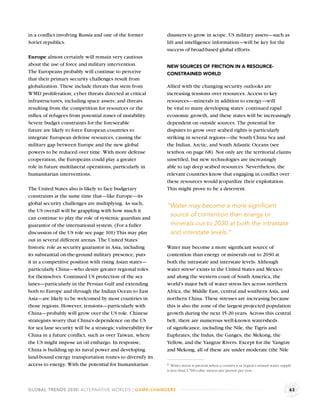 in a conﬂict involving Russia and one of the former           disasters to grow in scope, US military assets—such as
Soviet republics.                                             lift and intelligence information—will be key for the
                                                              success of broad-based global efforts.
Europe almost certainly will remain very cautious
about the use of force and military intervention.             NEW SOURCES OF FRICTION IN A RESOURCE-
The Europeans probably will continue to perceive              CONSTRAINED WORLD
that their primary security challenges result from
globalization. These include threats that stem from           Allied with the changing security outlooks are
WMD proliferation; cyber threats directed at critical         increasing tensions over resources. Access to key
infrastructures, including space assets; and threats          resources—minerals in addition to energy—will
resulting from the competition for resources or the           be vital to many developing states’ continued rapid
inﬂux of refugees from potential zones of instability.        economic growth, and these states will be increasingly
Severe budget constraints for the foreseeable                 dependent on outside sources. The potential for
future are likely to force European countries to              disputes to grow over seabed rights is particularly
integrate European defense resources, causing the             striking in several regions—the South China Sea and
military gap between Europe and the new global                the Indian, Arctic, and South Atlantic Oceans (see
powers to be reduced over time. With more defense             textbox on page 68). Not only are the territorial claims
cooperation, the Europeans could play a greater               unsettled, but new technologies are increasingly
role in future multilateral operations, particularly in       able to tap deep seabed resources. Nevertheless, the
humanitarian interventions.                                   relevant countries know that engaging in conﬂict over
                                                              these resources would jeopardize their exploitation.
The United States also is likely to face budgetary            This might prove to be a deterrent.
constraints at the same time that—like Europe—its
global security challenges are multiplying. As such,          “Water may become a more signiﬁcant
the US overall will be grappling with how much it
can continue to play the role of systemic guardian and
                                                               source of contention than energy or
guarantor of the international system. (For a fuller           minerals out to 2030 at both the intrastate
discussion of the US role see page 101) This may play          and interstate levels.”
out in several different arenas. The United States’
historic role as security guarantor in Asia, including        Water may become a more signiﬁcant source of
its substantial on-the-ground military presence, puts         contention than energy or minerals out to 2030 at
it in a competitive position with rising Asian states—        both the intrastate and interstate levels. Although
particularly China—who desire greater regional roles          water stressa exists in the United States and Mexico
for themselves. Continued US protection of the sea            and along the western coast of South America, the
lanes—particularly in the Persian Gulf and extending          world’s major belt of water stress lies across northern
both to Europe and through the Indian Ocean to East           Africa, the Middle East, central and southern Asia, and
Asia—are likely to be welcomed by most countries in           northern China. These stresses are increasing because
those regions. However, tensions—particularly with            this is also the zone of the largest projected population
China—probably will grow over the US role. Chinese            growth during the next 15-20 years. Across this central
strategists worry that China’s dependence on the US           belt, there are numerous well-known watersheds
for sea lane security will be a strategic vulnerability for   of signiﬁcance, including the Nile, the Tigris and
China in a future conﬂict, such as over Taiwan, where         Euphrates, the Indus, the Ganges, the Mekong, the
the US might impose an oil embargo. In response,              Yellow, and the Yangtze Rivers. Except for the Yangtze
China is building up its naval power and developing           and Mekong, all of these are under moderate (the Nile
land-bound energy transportation routes to diversify its
access to energy. With the potential for humanitarian         a Water stress is present when a country’s or region’s annual water supply
                                                              is less than 1,700 cubic meters per person per year.



GLOBAL TRENDS 2030: ALTERNATIVE WORLDS | GAME-CHANGERS                                                                                63
 
