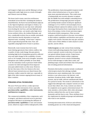 and Ganges) to high stress and the Mekong is at least     The proliferation of precision-guided weapons would
temporarily under high stress as a result of drought      allow critical infrastructures to be put at risk by
and Chinese reservoir ﬁlling.                             many more potential adversaries. This could create
                                                          a fundamentally new security dynamic in regions
The lesser (and in many cases) less well-known            like the Middle East with multiple contending forces.
watersheds across this belt—including the Jordan in       The proliferation of long-range precision weapons
Israel/Palestine, the Kura-Ural and Kizilimak (adjacent   and antiship missile systems would pose signiﬁcant
to the Tigris & Euphrates and largely in Turkey), Syr     challenges to US or NATO to forward deploy forces,
Darya and Amu Darya (at one time more substantial         limiting in-theater options for military action. It could
rivers feeding the Aral Sea), and Lake Balkhash and       discourage third parties from cooperating because of
Tarim in Central Asia—are mostly under high stress.       fears of becoming a victim of more precision targets
Across northern Africa, the Arabian Peninsula, and        with greater lethal consequences. More accurate
Iran, considerable territory has no notable watersheds    weapons could lead attackers to become overconﬁdent
and is therefore heavily dependent on fossil and          in their military capabilities and therefore more apt to
imported water, including “virtual water” imports—        employ such systems. Precision also may give attackers
such as agricultural goods like meat, fruit, and          a false sense of their abilities to tailor attacks to create
vegetables using high levels of water to produce.         speciﬁc, narrow effects.

Historically, water tensions have led to more             Cyberweapons can take various forms including
water-sharing agreements than violent conﬂicts, but       viruses (self-replicating programs that require human
a number of risks could change this past pattern,         action to spread), worms (a sub-class of viruses that
including high levels of population growth in affected    can spread without human action), Trojan horses
areas and rapid changes in the availability of water,     (malicious software hidden within a legitimate
such as, for example, from severe droughts. Intrastate    program), denial-of- service attacks (bombarding
disruptions and conﬂicts probably are more likely         servers with messages to make them crash), and
to be the immediate result as pressures build within      phishing (rogue emails and websites that trick people
countries for relief and migration from impacted          into revealing password information).
areas puts added strains on other areas. However,
the fact that many of the river basins in the most        Potential cyberwarfare scenarios include coordinated
affected water-stressed areas are shared means that       cyberweapon attacks that sabotage multiple
interstate conﬂict cannot be ruled out—especially in      infrastructure assets simultaneously. One scenario
light of the other tensions ongoing between many of       involves a case where power, the Internet, cash
these countries.                                          machines, broadcast media, trafﬁc lights, ﬁnancial
                                                          systems, and air trafﬁc software simultaneously failed
SPREADING LETHAL TECHNOLOGIES                             for a period of weeks. The trends in cyberattacks so far
                                                          suggest that although some computer systems are more
The next 15-20 years will see a wider spectrum            secure than others; few, if any, systems can claim to
of more accessible instruments of war, especially         be completely secure against a determined attack. For
precision-strike capabilities, cyber instruments,         some attackers, cyberwarfare offers other advantages
and bioterror weaponry.                                   that have seldom been the case for most warfare:
                                                          anonymity and low buy-in costs. These attributes favor
The commercial availability of key components, such       the employment by disaffected groups and individuals
as imagery, and almost universal access to precision      who want to sow mayhem.
navigation GPS data is accelerating the diffusion of
precision-strike capabilities to state and nonstate       Growing interconnectivity of devices and software,
actors, which we expect will be widespread by 2030.       including greater use of the cloud and integration



GLOBAL TRENDS 2030: ALTERNATIVE WORLDS | GAME-CHANGERS                                                               64
 