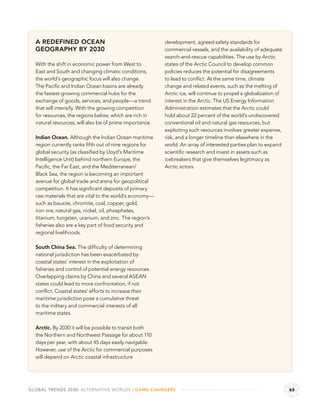 A REDEFINED OCEAN                                      development, agreed safety standards for
  GEOGRAPHY BY 2030                                      commercial vessels, and the availability of adequate
                                                         search-and-rescue capabilities. The use by Arctic
  With the shift in economic power from West to          states of the Arctic Council to develop common
  East and South and changing climatic conditions,       policies reduces the potential for disagreements
  the world’s geographic focus will also change.         to lead to conﬂict. At the same time, climate
  The Paciﬁc and Indian Ocean basins are already         change and related events, such as the melting of
  the fastest-growing commercial hubs for the            Arctic ice, will continue to propel a globalization of
  exchange of goods, services, and people—a trend        interest in the Arctic. The US Energy Information
  that will intensify. With the growing competition      Administration estimates that the Arctic could
  for resources, the regions below, which are rich in    hold about 22 percent of the world’s undiscovered
  natural resources, will also be of prime importance.   conventional oil and natural gas resources, but
                                                         exploiting such resources involves greater expense,
  Indian Ocean. Although the Indian Ocean maritime       risk, and a longer timeline than elsewhere in the
  region currently ranks ﬁfth out of nine regions for    world. An array of interested parties plan to expand
  global security (as classiﬁed by Lloyd’s Maritime      scientiﬁc research and invest in assets such as
  Intelligence Unit) behind northern Europe, the         icebreakers that give themselves legitimacy as
  Paciﬁc, the Far East, and the Mediterranean/           Arctic actors.
  Black Sea, the region is becoming an important
  avenue for global trade and arena for geopolitical
  competition. It has signiﬁcant deposits of primary
  raw materials that are vital to the world’s economy—
  such as bauxite, chromite, coal, copper, gold,
  iron ore, natural gas, nickel, oil, phosphates,
  titanium, tungsten, uranium, and zinc. The region’s
  ﬁsheries also are a key part of food security and
  regional livelihoods.

  South China Sea. The difﬁculty of determining
  national jurisdiction has been exacerbated by
  coastal states’ interest in the exploitation of
  ﬁsheries and control of potential energy resources.
  Overlapping claims by China and several ASEAN
  states could lead to more confrontation, if not
  conﬂict. Coastal states’ efforts to increase their
  maritime jurisdiction pose a cumulative threat
  to the military and commercial interests of all
  maritime states.

  Arctic. By 2030 it will be possible to transit both
  the Northern and Northwest Passage for about 110
  days per year, with about 45 days easily navigable.
  However, use of the Arctic for commercial purposes
  will depend on Arctic coastal infrastructure




GLOBAL TRENDS 2030: ALTERNATIVE WORLDS | GAME-CHANGERS                                                            65
 