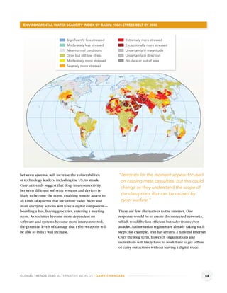 ENVIRONMENTAL WATER SCARCITY INDEX BY BASIN: HIGH-STRESS BELT BY 2030



                            Significantly less stressed       Extremely more stressed
                            Moderately less stressed          Exceptionally more stressed
                            Near-normal conditions            Uncertainty in magnitude
                            Drier but still low stress        Uncertainty in direction
                            Moderately more stressed          No data or out of area
                            Severely more stressed




between systems, will increase the vulnerabilities        “Terrorists for the moment appear focused
of technology leaders, including the US, to attack.        on causing mass casualties, but this could
Current trends suggest that deep interconnectivity
                                                           change as they understand the scope of
between different software systems and devices is
likely to become the norm, enabling remote access to       the disruptions that can be caused by
all kinds of systems that are ofﬂine today. More and       cyber warfare.”
more everyday actions will have a digital component—
boarding a bus, buying groceries, entering a meeting      There are few alternatives to the Internet. One
room. As societies become more dependent on               response would be to create disconnected networks,
software and systems become more interconnected,          which would be less efﬁcient but safer from cyber
the potential levels of damage that cyberweapons will     attacks. Authoritarian regimes are already taking such
be able to inﬂict will increase.                          steps; for example, Iran has created a national Internet.
                                                          Over the long term, however, organizations and
                                                          individuals will likely have to work hard to get ofﬂine
                                                          or carry out actions without leaving a digital trace.




GLOBAL TRENDS 2030: ALTERNATIVE WORLDS | GAME-CHANGERS                                                            66
 