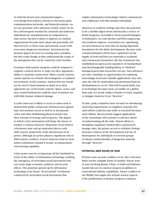 As with the broad array of potential targets—             employ information technologies which communicate
everything from military systems to electricity grids,    and collaborate with like-minded individuals.
communications networks, and ﬁnancial systems—so
too are potential cyber saboteurs widely varied. So far   Advances in synthetic biology also have the potential
the cyberweapons wielded by criminals and malicious       to be a double-edged sword and become a source of
individuals are unsophisticated in comparison to          lethal weaponry accessible to do-it-yourself biologists
state actors, but this is likely to improve as criminal   or biohackers. As costs decline and DNA sequencing
organizations become more adept and potentially sell      and synthesis improve, researchers are capitalizing
their services to those state and nonstate actors with    on such advances in ways that are laying important
even more dangerous intentions. Terrorists for the        foundations for the ﬁeld’s development. Because early
moment appear focused on causing mass casualties,         commercialization efforts have capitalized on the
but this could change as they understand the scope of     supply of tools and low-cost materials to academic
the disruptions that can be caused by cyber warfare.      and commercial researchers, the bio community has
                                                          established an open-access repository of standardized
Countries with nuclear weapons could be tempted to        and interchangeable building block or “biobrick”
explode a nuclear device to wipe out their opponent’s     biological parts that researches can use. Such advances
ability to maintain connectivity. Many current systems    not only contribute to opportunities for exploring
cannot operate in a hostile electromagnetic or radiated   increasingly novel and valuable applications, they also
environment. In this instance, nuclear ﬁrst use would     raise the risk for unintended and intentional dual-use
not be used to harm humans as much as to deny             developments to occur. This will be particularly true
opponents use of electronic systems. Space, ocean, and    as technology becomes more accessible on a global
near coastal bottlenecks could be areas of nuclear use    basis and, as a result, makes it harder to track, regulate,
with little human collateral damage.                      or mitigate bioterror if not “bioerror.”

A cyber arms race is likely to occur as states seek to    To date, policy initiatives have focused on introducing
defend both public and private infrastructures against    reporting requirements on suppliers of goods, but
state and nonstate actors as well as to incorporate       such efforts could become futile as research becomes
cyber and other debilitating physical attacks into        more diffuse. Recent trends suggest applications
their arsenals of strategy and weaponry. The degree       of the technology will continue to advance ahead
to which cyber instruments will shape the future of       of understanding all the risks. Absent efforts to
warfare is unclear, however. Historians of war believe    strengthen regulatory frameworks to proactively
cyberpower may end up somewhat akin to early              manage risks, the greater access to synthetic biology
20th century projections of the decisiveness of air       increases chances of the development and use of
power. Although air power played a signiﬁcant role in     bioweaponry by individuals or terrorist groups
20th-century conﬂicts, it never achieved what its most    or release unintentionally of dangerous material
ardent enthusiasts claimed it would: an independent,      through “bioerror.”
war-winning capability.
                                                          POTENTIAL NEW SHAPE OF WAR
Cyber power may be as important off the battleﬁeld in
terms of the ability of information technology enabling   If future state-on-state conﬂicts occur, they will most
the emergence of networked social movements that          likely involve multiple forms of warfare. Future wars
can create large economic, political, and security        in Asia involving Russia, China, or India and Pakistan
effects. The potential opened up by information           would risk use of a nuclear weapon in addition to
technology is for future “do-it-yourself” revolutions     conventional military capabilities. Future conﬂicts in
conducted by networked social movements that              the Middle East might also include nuclear aspects
                                                          if the proliferation of nuclear weapons continues.



GLOBAL TRENDS 2030: ALTERNATIVE WORLDS | GAME-CHANGERS                                                              67
 