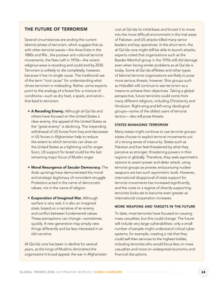THE FUTURE OF TERRORISM                                cost al-Qa‘ida its initial base and forced it to move
                                                         into the more difﬁcult environment in the trial areas
  Several circumstances are ending the current           of Pakistan, and US attacks killed many senior
  Islamist phase of terrorism, which suggest that as     leaders and key operatives. In the short term, the
  with other terrorist waves—the Anarchists in the       al-Qa‘ida core might still be able to launch attacks;
  1880s and 90s , the postwar anti-colonial terrorist    experts noted that organizations such as the
  movements, the New Left in 1970s—the recent            Baader-Meinhof group in the 1970s still did damage
  religious wave is receding and could end by 2030.      even when facing similar problems as al-Qa‘ida is
  Terrorism is unlikely to die completely, however,      today. Some al-Qa‘ida afﬁliates and other types
  because it has no single cause. The traditional use    of Islamist terrorist organizations are likely to pose
  of the term “root cause” for understanding what        more serious threats, however. Shia groups such
  drives terrorism is misleading. Rather, some experts   as Hizballah will continue to see terrorism as a
  point to the analogy of a forest ﬁre: a mixture of     means to achieve their objectives. Taking a global
  conditions—such as dry heat, a spark, and wind—        perspective, future terrorists could come from
  that lead to terrorism.                                many different religions, including Christianity and
                                                         Hinduism. Right-wing and left-wing ideological
      A Receding Enemy. Although al-Qa‘ida and           groups—some of the oldest users of terrorist
      others have focused on the United States a         tactics— also will pose threats.
      clear enemy, the appeal of the United States as
                                                         STATES MANAGING TERRORISM
      the “great enemy” is declining. The impending
      withdrawal of US forces from Iraq and decreases    Many states might continue to use terrorist groups:
      in US forces in Afghanistan help to reduce         states choose to exploit terrorist movements out
      the extent to which terrorists can draw on         of a strong sense of insecurity. States such as
      the United States as a lightning rod for anger.    Pakistan and Iran feel threatened by what they
      Soon, US support for Israel could be the last      perceive as stronger, threatening powers in their
      remaining major focus of Muslim anger.             regions or globally. Therefore, they seek asymmetric
                                                         options to assert power and deter attack; using
      Moral Resurgence of Secular Democracy. The         terrorist groups as proxies and pursuing nuclear
      Arab uprisings have demonstrated the moral         weapons are two such asymmetric tools. However,
      and strategic legitimacy of nonviolent struggle.   international disapproval of state support for
      Protestors acted in the name of democratic         terrorist movements has increased signiﬁcantly,
      values, not in the name of religion.               and the costs to a regime of directly supporting
                                                         terrorists looks set to become even greater as
      Evaporation of Imagined War. Although              international cooperation increases.
      warfare is very real, it is also an imagined
                                                         MORE WEAPONS AND TARGETS IN THE FUTURE
      state, based on a narrative of an enemy
      and conﬂict between fundamental values.            To date, most terrorists have focused on causing
      These perceptions can change—sometimes             mass casualties, but this could change. The future
      quickly. A new generation may simply view          will include very large vulnerabilities: only a small
      things differently and be less interested in an    number of people might understand critical cyber
      old narrative.                                     systems, for example, creating a risk that they
                                                         could sell their services to the highest bidder,
  Al-Qa‘ida core has been in decline for several         including terrorists who would focus less on mass
  years, as the kings of Muslims diminished the          casualties and more on widespread economic and
  organization’s broad appeal, the war in Afghanistan    ﬁnancial disruptions.



GLOBAL TRENDS 2030: ALTERNATIVE WORLDS | GAME-CHANGERS                                                            68
 