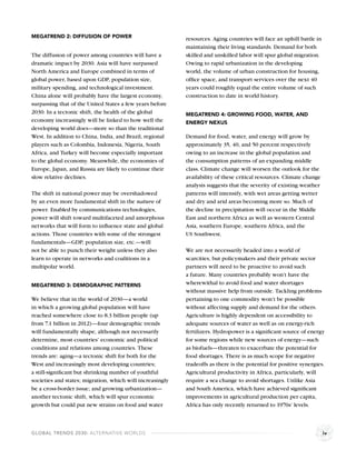 MEGATREND 2: DIFFUSION OF POWER                            resources. Aging countries will face an uphill battle in
                                                           maintaining their living standards. Demand for both
The diffusion of power among countries will have a         skilled and unskilled labor will spur global migration.
dramatic impact by 2030. Asia will have surpassed          Owing to rapid urbanization in the developing
North America and Europe combined in terms of              world, the volume of urban construction for housing,
global power, based upon GDP, population size,             ofﬁce space, and transport services over the next 40
military spending, and technological investment.           years could roughly equal the entire volume of such
China alone will probably have the largest economy,        construction to date in world history.
surpassing that of the United States a few years before
2030. In a tectonic shift, the health of the global        MEGATREND 4: GROWING FOOD, WATER, AND
economy increasingly will be linked to how well the        ENERGY NEXUS
developing world does—more so than the traditional
West. In addition to China, India, and Brazil, regional    Demand for food, water, and energy will grow by
players such as Colombia, Indonesia, Nigeria, South        approximately 35, 40, and 50 percent respectively
Africa, and Turkey will become especially important        owing to an increase in the global population and
to the global economy. Meanwhile, the economies of         the consumption patterns of an expanding middle
Europe, Japan, and Russia are likely to continue their     class. Climate change will worsen the outlook for the
slow relative declines.                                    availability of these critical resources. Climate change
                                                           analysis suggests that the severity of existing weather
The shift in national power may be overshadowed            patterns will intensify, with wet areas getting wetter
by an even more fundamental shift in the nature of         and dry and arid areas becoming more so. Much of
power. Enabled by communications technologies,             the decline in precipitation will occur in the Middle
power will shift toward multifaceted and amorphous         East and northern Africa as well as western Central
networks that will form to inﬂuence state and global       Asia, southern Europe, southern Africa, and the
actions. Those countries with some of the strongest        US Southwest.
fundamentals—GDP, population size, etc.—will
not be able to punch their weight unless they also         We are not necessarily headed into a world of
learn to operate in networks and coalitions in a           scarcities, but policymakers and their private sector
multipolar world.                                          partners will need to be proactive to avoid such
                                                           a future. Many countries probably won’t have the
MEGATREND 3: DEMOGRAPHIC PATTERNS                          wherewithal to avoid food and water shortages
                                                           without massive help from outside. Tackling problems
We believe that in the world of 2030—a world               pertaining to one commodity won’t be possible
in which a growing global population will have             without affecting supply and demand for the others.
reached somewhere close to 8.3 billion people (up          Agriculture is highly dependent on accessibility to
from 7.1 billion in 2012)—four demographic trends          adequate sources of water as well as on energy-rich
will fundamentally shape, although not necessarily         fertilizers. Hydropower is a signiﬁcant source of energy
determine, most countries’ economic and political          for some regions while new sources of energy—such
conditions and relations among countries. These            as biofuels—threaten to exacerbate the potential for
trends are: aging—a tectonic shift for both for the        food shortages. There is as much scope for negative
West and increasingly most developing countries;           tradeoffs as there is the potential for positive synergies.
a still-signiﬁcant but shrinking number of youthful        Agricultural productivity in Africa, particularly, will
societies and states; migration, which will increasingly   require a sea change to avoid shortages. Unlike Asia
be a cross-border issue; and growing urbanization—         and South America, which have achieved signiﬁcant
another tectonic shift, which will spur economic           improvements in agricultural production per capita,
growth but could put new strains on food and water         Africa has only recently returned to 1970s’ levels.



GLOBAL TRENDS 2030: ALTERNATIVE WORLDS                                                                                iv
 